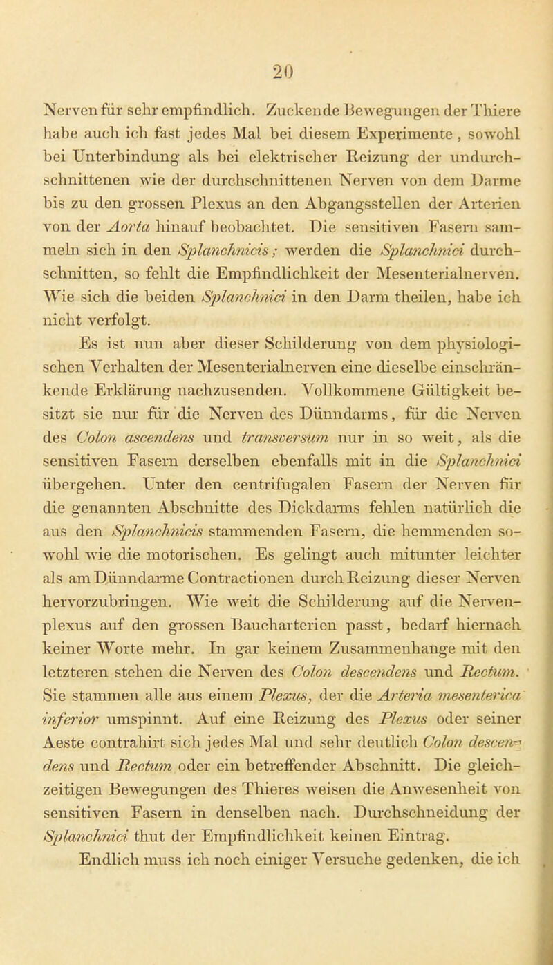 Nerven für sehr empfindlich. Zuckende liewegoingen der Thiere habe auch ich fast jedes Mal bei diesem Experimente , sowohl bei Unterbindung als bei elektrischer Reizung der inidurch- schnittenen wie der durchschnittenen Nerven von dem Darme bis zu den grossen Plexus an den Abgangsstellen der Arterien von der Aorta liinauf beobachtet. Die sensitiven Fasern sam- mehi sich in den Splanclmids ; werden die Splanchnici durch- schnitten, so fehlt die Empfindlichkeit der Mesenterialnerven. Wie sich die beiden Splanchnid in den Darm theilen, habe ich nicht verfolgt. Es ist nun aber dieser Schilderung von dem physiologi- schen Verhalten der Mesenterialnerven eine dieselbe einschrän- kende Erklärung nachzusenden. Vollkommene Gültigkeit be- sitzt sie nui- für die Nerven des Dünndarms, für die Nerven des Colo7i ascendens und transversum nur in so weit, als die sensitiven Fasern derselben ebenfalls mit in die Spla/ic/mici übergehen. Unter den centrifugalen Fasern der Nerven für die genannten Abschnitte des Dickdarms fehlen natürlich die aus den Splanclmids stammenden Fasern, die hemmenden so- wohl wie die motorischen. Es gelingt auch mitunter leichter als am Dünndarme Contractionen durch Reizung dieser Nerven hervorzubringen. Wie weit die Schilderung auf die Nerven- plexus auf den grossen Baucharterien passt, bedarf hiernach keiner Worte mehr. In gar keinem Zusammenhange mit den letzteren stehen die Nerven des Colon descendens und Rectum. Sie stammen alle aus einem Plexus, der die Arteria mesenterica inferior umspinnt. Auf eine Reizung des Plexus oder seiner Aeste contrahirt sich jedes Mal und sehr deutlich Colon descen'-' dem und Rectum oder ein betreffender Abschnitt. Die gleich- zeitigen Bewegungen des Thieres weisen die Anwesenheit von sensitiven Fasern in denselben nach. Durchschneidung der Splanchnid thut der Empfindlichkeit keinen Eintrag. Endlich muss ich noch einiger Versuche gedenken, die ich