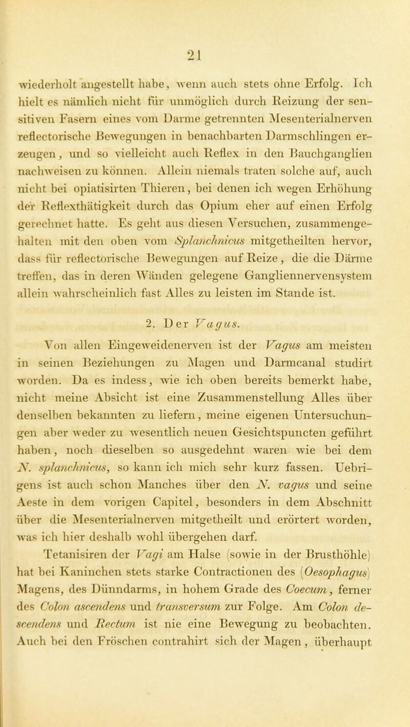 wiederholt angestellt habe, -wenn auch stets ohne Erfolg. Ich hielt CS nämlich nicht für unmöglich durch Reizung der sen- sitiven Fasern eines vom Darme getrennten Mesenterialnerven reflectorische Bewegungen in benachbarten Darmschlingen er- zeugen , und so vielleicht auch Keflex in den Kauchganglien nachweisen zu können. Allein niemals traten solche auf, auch nicht bei opiatisirten Thieren, bei denen ich wegen Erhöhung der Reflexthätigkeit durch das Opium eher auf einen Erfolg gerechnet hatte. Es geht aus diesen Versuchen, zusammenge- halten mit den oben vom Splanchnicus mitgetheilten hervor, dass für reflectorische Bewegungen auf Reize, die die Därme treften, das in deren Wänden gelegene Gangliennervensystem allein wahrscheinlich fast Alles zu leisten im Stande ist. 2. Der Vagus. Von allen Eingeweidenerven ist der Vagus am meisten in seinen Beziehungen zu jNIagen xmd Darmcanal studirt worden. Da es indess, wie ich oben bereits bemerkt habe, nicht meine Absicht ist eine Zusammenstellung Alles über denselben bekannten zu liefern, meine eigenen Untersuchun- gen aber weder zu wesentlich neuen Gesichtspuncten geführt haben, noch dieselben so ausgedehnt waren wie bei dem iV. splancJmicus, so kann ich mich sehr kurz fassen. Uebri- gens ist auch schon Manches über den N. vagus und seine Aeste in dem vorigen Capitel, besonders in dem Abschnitt über die Mesenterialnerven mitgetheilt und erörtert worden, was ich hier deshalb wohl übergehen darf. Tetanisiren der Vagi am Halse (sowie in der Brusthöhle) hat bei Kaninchen stets starke Contractionen des [Oesophagtis] Magens, des Dünndarms, in hohem Grade des Coecum, ferner des Colmi ascendens und transcersum zur Folge. Am Colon de- scendens und Rectum ist nie eine Bewegung zu beobachten. Auch bei den Fröschen contrahirt sich der Magen, überhaupt