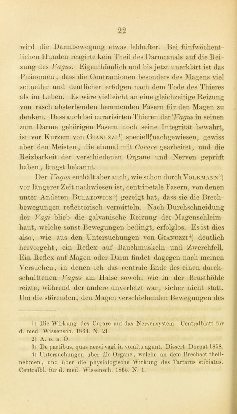 wird diü Darmbewegung etwas lebhafter. ]iei fünfwöcheut- liclieu Hunden reagirte kein Theil des Darmcanals auf die Rei- zung des Vagus. Eigenthümlich und bis jetzt unerklärt ist das Phänomen, das« die (Jontractionen besonders des Magens viel schneller und deutlicher erfolgen nach dem Tode des Thieres als im Leben. Es wäre vielleicht an eine gleichzeitige Reizung von rasch absterbenden hemmenden Fasern für den Magen zu denken. Dass avich bei curarisirten Tliieren der ''Vaffiis in seinen zum Darme gehörigen Fasern noch seine Integrität bewahrt, ist vor Kurzem von Gianuzzi ') speciell^nachgewiesen, ge'wäss aber den Meisten, die einmal mit Curare gearbeitet, und die Reizbarkeit der verschiedenen Organe und Nerven geprüft haben, längst bekannt. Der ^-^acjua enthält aber auch, wie schon durcli Volkm.^xx vor längerer Zeit nachwiesen ist, centripetale Fasern, von denen unter Anderen Bulatowicz^) gezeigt hat, dass sie die Brech- bewegungen reflectorisch vermitteln. Nach Durchschneidung der Vagi blieb die galvanische Reizung der jNIagenschleim- baut, welche sonst Bewegungen bedingt, erfolglos. Es ist dies also, wie aus den Untersuchungen von Gianxjzzi^) deutlich hervorgeht, ein Reflex auf Bauchmuskeln und Zwerchfell. Ein Reflex auf Magen oder Darm findet dagegen nach meinen Versuchen, in denen ich das centrale Ende des einen durch- schnittenen Vagus am Halse sowohl wie in der Brusthöhle reizte, während der andere unverletzt Avar, sicher nicht statt. TJm die störenden, den Magen verschiebenden Bewegungen des 1) Die Wirkung des Curare auf das Nervensystem. Centralblatt für d. med. Wissensch. 1864. N. 21. 2) A. o. a. 0. 3) De partibus, quas nervi vagi in vomitu agunt. Dissert. Dorpat 1858. 4) Untersuchungen über die Organe, welche an dem Brechact theil- nehmen, und über die physiologische Wirkung des Tartarus stibiatus. Centralbl. für d. med. Wissensch. 1865. N. 1.