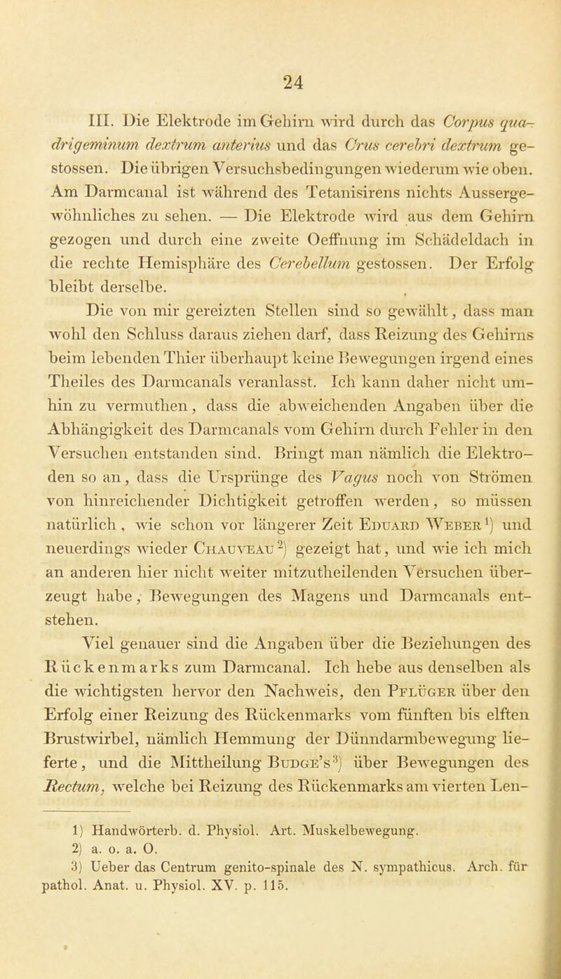 III. Die Elektrode im Gehirn wird durch das Corpus qua-r drigeminum dextrum anterius und das Crus cerehri dextrum ge- stossen. Die übrigen Versuchsbedingungen wiederum wie oben. Am Darmcanal ist während des Tetanisirens nichts Ausserge- wöhnhches zu sehen. — Die Elektrode wird aus dem Gehirn gezogen und durch eine zweite OefFnung im Schädeldach in die rechte Hemisphäre des Cerebellum gestossen. Der Erfolg bleibt derselbe. Die von mir gereizten Stellen sind so gewählt, dass man wohl den Schluss daraus ziehen darf, dass Reizung des Gehirns beim lebenden Thier überhaupt keine Bewegungen irgend eines Theiles des Darmcanals veranlasst. Ich kann daher nicht um- hin zu vermuthen, dass die abweichenden Angaben über die Abhängigkeit des Darmcanals vom Gehirn durch Fehler in den Versuchen entstanden sind. Bringt man nämlich die Elektro- den so an, dass die Ursprünge des Vagus noch von Strömen von hinreichender Dichtigkeit getroffen werden, so müssen natürlich , wie schon vor längerer Zeit Eduard Weber ^) und neuerdings wieder Chauveau -) gezeigt hat, und wie ich mich an anderen hier nicht weiter mitzutheilenden Versuchen über- zeugt habe, Bew^egungen des Magens und Darmcanals ent- stehen. Viel genauer sind die Angaben über die Beziehungen des Rückenmarks zum Darmcanal. Ich hebe aus denselben als die wichtigsten hervor den Nachweis, den Pflüger über den Erfolg einer Reizung des Rückenmarks vom fünften bis elften Bru.stwirbel, nämlich Hemmung der Dünndarmbewegung lie- ferte, und die Mittheilung Budge's^) über Bewegungen des Rectum, welche bei Reizung des Rückenmarks am vierten Len- 1) Handwörterb. d. Physiol. Art. Muskelbewegung. 2) a. o. a. 0. 3) Ueber das Centrum genito-spinale des N. sympathicus. Arch. für pathol. Anat. u. Physiol. XV. p. 115.
