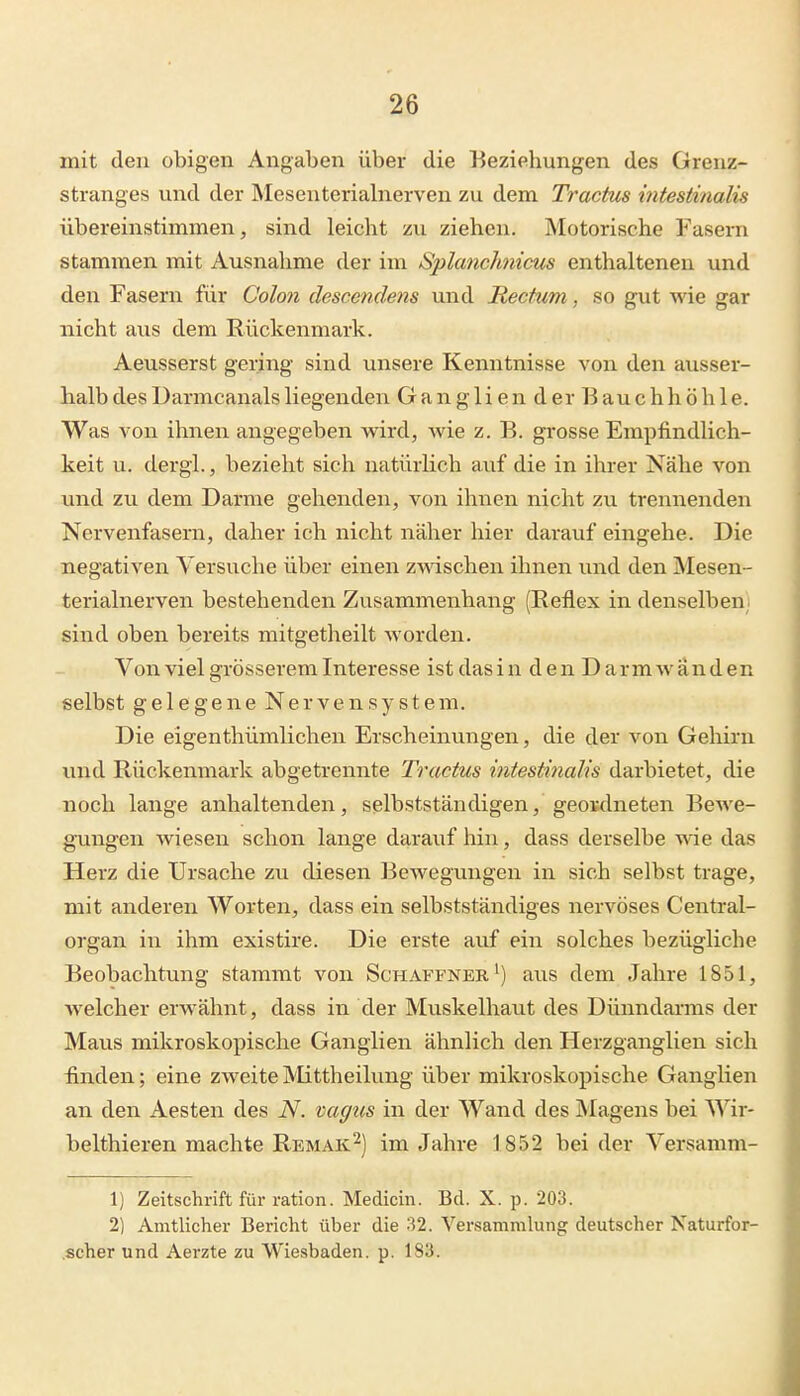 mit den obigen Angaben über die Beziehungen des Grenz- stranges und der Mesenteriabierven zu dem Tractus {ntestinalis übereinstimmen, sind leicht zu ziehen. Motorische Fasern stammen mit Ausnahme der im Splanchnicus enthaltenen und den Fasern für Coloti descendens und Rectum, so gut wie gar nicht aus dem Rückenmark. Aeusserst gering sind unsere Kenntnisse von den ausser- halb des Darmcanals liegenden Gangliender Bauchhöhle. Was von ihnen angegeben v^ird, wie z. B. grosse Empfindlich- keit u. dergl., bezieht sich natürlich auf die in ihrer Nähe von und zu dem Darme gehenden, von ihnen nicht zu trennenden Nervenfasern, daher ich nicht näher hier darauf eingehe. Die negativen Versuche über einen zwischen ihnen und den Mesen- terialnerven bestehenden Zusammenhang (Reflex in denselben! sind oben bereits mitgetheilt worden. Von viel grösserem Interesse ist das i n d e n D a r m w ä n d en selbst gelegene Nervensystem. Die eigenthümlichen Erscheinungen, die der von Gehirn und Rückenmark abgetrennte Tractus intestinalis darbietet, die noch lange anhaltenden, selbstständigen, geowlneten Bewe- gungen wiesen schon lange darauf hin, dass derselbe wie das Herz die Ursache zu diesen Bewegungen in sich selbst trage, mit anderen Worten, dass ein selbstständiges nervöses Centrai- organ in ihm existire. Die erste auf ein solches bezügliche Beobachtung stammt von Schaffner aus dem Jahre 1851, Avelcher erwähnt, dass in der Muskelhaut des Dünndanns der Maus mikroskopische Ganglien ähnlich den Herzganglien sich finden; eine zweite iVIittheilung über mikroskopische Ganglien an den Aesten des iV. vagus in der Wand des jMagens bei Wir- belthieren machte Remak'^) im Jahre 1852 bei der Versamm- 1) Zeitschrift für ration. Medicin. Bd. X. p. 203. 2) Amtlicher Bericht über die 32. Versammlung deutscher Naturfor- .scher und Aerzte zu Wiesbaden, p. 183.