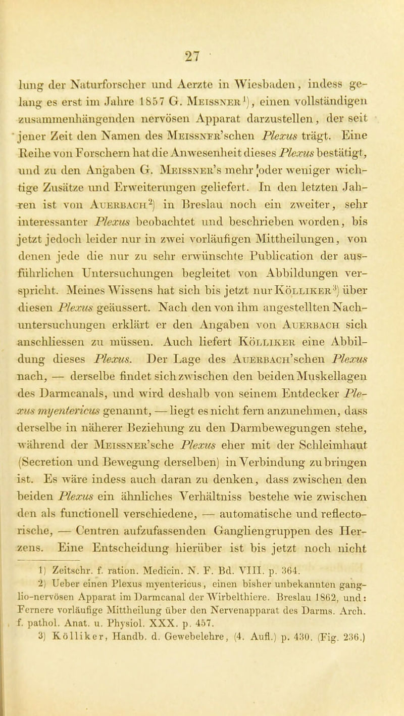 lung der Natui-fovsclier und Aerzte in Wiesbaden, indess ge- lang es erst im Jahre 1857 G. Meissner'), einen vollständigen üusamnienhiingenden nervösen Apparat darzustellen, der seit ■ jener Zeit den Namen des MEissNEB-'schen Plexus trägt. Eine Reihe von Forschern hat die Anwesenheit dieses Plexus bestätigt, lind zu den Angaben G. Meissneu's mehr Joder Aveniger wich- tige Zusätze und Erweiterungen geliefert. In den letzten Jah- ren ist von Auerbach'^) in Breslau noch ein zweiter, sehr interessanter Plexus beobachtet und beschrieben Avorden, bis jetzt jedoch leider nur in zwei vorläufigen Mittheilungen, von denen jede die nur zu sein- erwünschte Publication der aus- führlichen Untersuchungen begleitet von xlbbildvmgen ver- spricht. Meines Wissens hat sich bis jetzt nur Kölliker'^) über diesen Plexus geäussert. Nach den von ihm angestellten Nach- luatersuchungen erklärt er den Angaben von Auerbach sich anschliessen zu müssen. Auch liefert Kölliker eine Abbil- dung dieses Plexus. Der Lage des AxiERBACH'schen Plexus nach, — derselbe findet sich zwischen den beiden Muskellagen des Damicanals, und wird deshalb von seinem Entdecker Ple- anis myetitericus genannt, — liegt es nicht fern anziinehmen, dass derselbe in näherer Beziehung zu den Darmbewegungen stehe, während der MsissNER'sche Plexus eher mit der Schleimhaut (Secretion und Bewegimg derselben) in Verbindung zubringen ist. Es wäre indess auch daran zu denken, dass zwischen den beiden Plexus ein ähnliches Verhältniss bestehe wie zwischen den als functionell verschiedene, — automatische und reflecto- rische, — Centren aufzufassenden Gangliengruppen des Her- zens. Eine Entscheidung hierüber ist bis jetzt noch nicht 1) Zeitschr. f. ratioii. Medicin. N. F. Bd. VIII. p. 364. 2) lieber einen Plexus myentericus, einen bisher unbekannten gang- lio-nervösen Apparat im Darmcanal der Wirbelthiere. Bi-eslau 1862, und: Fernere vorläufige Mittheilung über den Nervenapparat des Darms. Arch. . f. pathol. Anat. u. Physiol. XXX. p. 4.57. 3) Kölliker, Handb. d. Gewebelehre, (4. Aufl.) p. 430. (Fig. 236.)