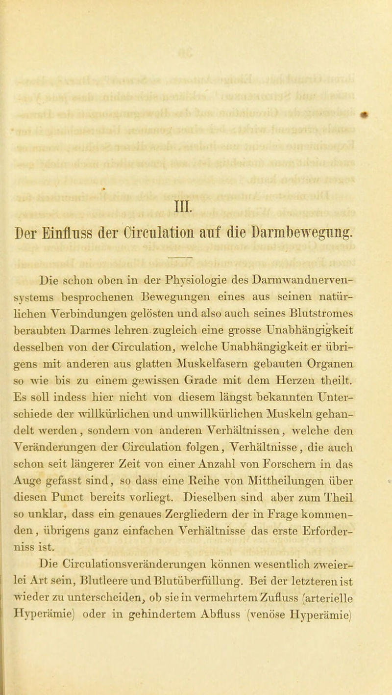 III. Der EiMuss der Circnlatioii auf die Darmbewegung. Die schon oben in der Physiologie des Darmwanduerven- systems besprochenen Bewegungen eines aus seinen natür- lichen Verbindungen gelösten und also auch seines Blutstromes beraubten Darmes lehren zugleich eine grosse Unabhängigkeit desselben von der Circulation, welche Unabhängigkeit er übri- gens mit anderen aus glatten Mu.skelfasern gebauten Organen so wie bis zu einem gemssen Grade mit dem Herzen theilt. Es soll indess hier nicht von diesem längst bekannten Unter- schiede der Avillkürlichen und unwillkürlichen Muskeln gehan- delt werden, sondern von anderen Verhältnissen, welche den Veränderungen der Circu.lation folgen, Verhältnisse, die auch schon seit längerer Zeit von einer Anzahl von Forschem in das Auge gefasst sind, so dass eine Reihe von Mittheikmgen über diesen Punct bereits vorliegt. Dieselben sind aber zum Theil so unklar, dass ein genaues Zergliedern der in Frage kommen- den , übrigens ganz einfachen Verhältnisse das erste Erforder- niss ist. Die Circulationsveränderungen können wesentlich ZM'^eier- lei Art sein, Blutleere und Blutüberfüllung. Bei der letzteren ist wieder zu unterscheiden, ob sie in vermehrtem Zufluss (arterielle Hyperämie) oder in gehindertem Abfluss (venöse Hyperämie)