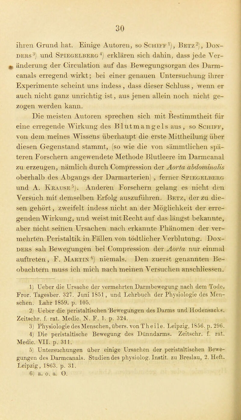 ihren Grund hat. Einige Autoren, so Schiff'), Betz'^), Dox- DERS'*) und Spiegelberg ^) erklären sich dahin, dass jede Ver- 0 änderung der Circulation auf das Bewegungsorgan des Danii- canals erregend wirkt; bei einer genauen Untersuchung ihrer Experimente scheint uns indess, dass dieser Schluss, wenn er auch nicht ganz unrichtig ist, aus jenen allein noch nicht ge- zogen werden kann. Die meisten Autoren sprechen sich mit Bestimmtheit für eine erregende Wirkung des Blutmangels aus, so Schiff, von dem meines Wissens überhaupt die erste Älittheilung über diesen Gegenstand stammt, (so wie die von sämmtlichen spä- teren Forschern angewendete Methode ]51utleere im Darmcanal zu erzeugen, nämlich durch Compression der Aorta abdominalis oberhalb des Abgangs der Darmarterien) , ferner Spiegelberg und A. Krause'^). Anderen Forschern gelang es nicht den Versuch mit demselben Erfolg auszuführen. I^etz, der zu die- sen gehört, zweifelt indess nicht an der Möglichkeit der erre- genden Wirkung, und weist mit Recht auf das längst bekannte, aber nicht seinen Ursachen nach erkannte Phänomen der ver- mehrten Peristaltik in Fällen von tödtlicher Verblutung. DoN- DERS sah Bewegungen bei Compression der Aorta nvir einmal aufhfeten, F. Martin*^) niemals. Den zuerst genannten Be- obachtern muss ich mich nach meinen Versuchen anschliessen. 1) Ueber die Ursache der vei-mehrten Darmbewegung nach dem Tode. Fror. Tagesber. 327. Juni 1851, und Lehrbuch der Physiologie des Men- schen. Lahr 1859. p. 105. 2) Ueber die peristaltischen'Bewegungen des Darms und Hodensacks. Zeitschr. f. rat. Medic. N. F. 1. p. 324. 3] Physiologie desMenschen, übers, von The ile. Leipzig, 1856. p. 206. 4) Die peristaltische Bewegung des Dünndarms. Zeitschr. f. rat. Medic. VII. p. 311. 5) Untersuchungen über einige Ursachen der peristaltischen Bewe- gungen des Darmcanals. Studiendes physiolog. Instit. zu Breslau, 2. Heft. Leipzig, 1863. p. 31. 6) a. 0. a. O.