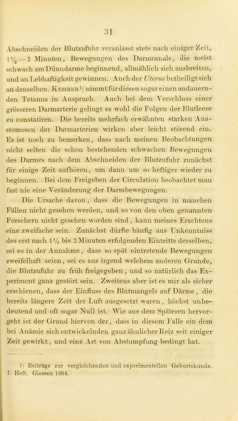 Abschneiden der Blutzufiilir veranlasst stets nach einiger Zeit, 11/2 — 2 Minuten, Bewegungen des Darmcanals, die meist schwach am Dünndarme beginnend, alhnälilich sich ausbreiten, und an Lebhaftigkeit gcAvinnen. Auch der Uterus betheiligt sich an denselben. Ki;hrer') nimmt für diesen sogar einen andauern- den Tetanus in Anspruch. Auch bei dem Verschluss einer grösseren Darmarterie gelingt es wohl die Folgen der Blutleere zu constatiren. Die bereits mehrfach erwähnten starken Ana- stomosen der Darmarterien wirken aber leicht störend ein. Es ist noch zu bemerken, dass nach meinen Beobachtvmgen nicht selten die schon bestehenden schwachen Bewegungen des Darmes nach dem Abschneiden der Blutzufuhr zunächst für einige Zeit aufhören, um dann um so heftiger Avieder zu beginnen. Bei dem Freigeben der Circulation beobachtet man fast nie eine Veränderung der üarmbewegimgen. Die Ursache davon, dass die Bewegungen in manchen Fällen nicht gesehen werden, und so von den oben genannten Forschern nicht gesehen worden sind, kann meines Erachtens eine zweifache sein. Zunächst dürfte häufig aus Unkenntniss des erst nach 1V2 bis 2 Minuten erfolgenden Eintritts derselben, sei es in der Annahme, dass so spät eintretende Bewegungen zweifelhaft seien, sei es aus irgend welchem anderen Grunde, die Blutzufuhr zu früh freigegeben, und so natürlich das Ex- periment ganz gestört sein. Zweitens aber ist es mir als sicher erschienen, dass der Einfluss des Blutmangels auf Därme , die bereits längere Zeit der Luft ausgesetzt waren, höchst unbe- deutend und oft sogar Null ist. Wie aus dem Späteren hervor- geht ist der Grand hiervon der, dass in diesem Falle ein dem bei Anämie sich entwickelnden ganz ähnlicher Reiz seit einiger Ii Zeit gewirkt, und eine Art von Abstumpfung bedingt hat. 1) Beiträge zur vergleichenden und experimentellen Geburtskunde. 1. Heft. Giessen 1864.