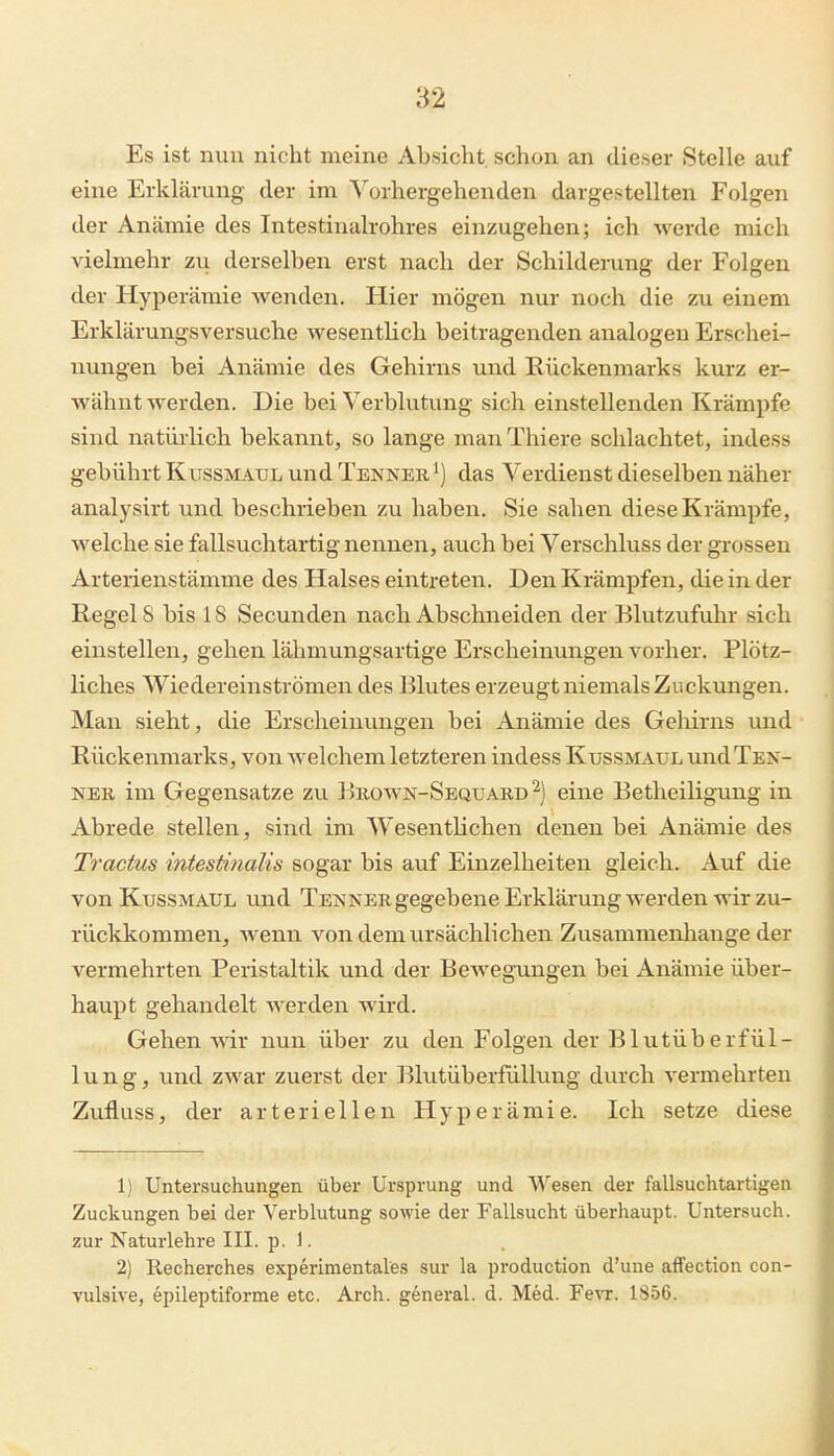 Es ist nun nicht meine Absicht schon an dieser Stelle auf eine Erklärung der im ^'^orhergehenden dargestellten Folgen der Anämie des Intestinalrohres einzugehen; ich werde mich vielmehr zvi derselben erst nach der Schilderung der Folgen der Hyperämie wenden. Hier mögen nur noch die zu einem Erklärungsversuche wesentlich beitragenden analogen Erschei- nungen bei Anämie des Gehirns und Rückenmarks kurz er- wähnt werden. Die bei Verblutinag sich einstellenden Krämpfe sind natürlich bekannt, so lange man Thiere schlachtet, indess gebührt Kussmaul und Tenner 1) das Verdienst dieselben näher analysirt und beschrieben zu haben. Sie sahen diese Krämpfe, welche sie fallsuchtartig nennen, auch bei Verschluss der grossen Arterienstämme des Halses eintreten. Den Krämpfen, die in der Regel S bis 18 Secunden nach Abschneiden der Blutzufuhr sich einstellen, gehen lähmungsartige Erscheinungen vorher. Plötz- liches Wiedereinströmen des Blutes erzeugt niemals Zuckungen. Man sieht, die Erscheinungen bei Anämie des Gehirns und Rückenmarks, von welchem letzteren indess Kussmaul und Ten- ner im Gegensatze zu Brown-Sequard ^) eine Betheiligung in Abrede stellen, sind im Wesentlichen denen bei Anämie des Tractus intestinalis sogar bis auf Einzelheiten gleich. Auf die von Kussmaul u.nd Tenner gegebene Erklärung werden wir zu- rückkommen, wenn vondemvirsächlichen Zusammenhange der vermehrten Peristaltik und der Bewegungen bei Anämie über- haupt gehandelt werden wird. Gehen wir nun über zu den Folgen der Blutüberfül- 1 u n g, und zwar zuerst der ]^lutüberfiillung durch vermehrten Zufluss, der arteriellen Hyperämie. Ich setze diese 1) Untersuchungen über Ursprung und Wesen der fallsuchtartigen Zuckungen bei der Verblutung sowie der Fallsucht überhaupt. Untersuch, zur Naturlehre III. p. 1. 2) Recherches experimentales sur la production d'une affection con- vulsive, epileptiforme etc. Ai-ch. general. d. Med. Fevr. 1856.