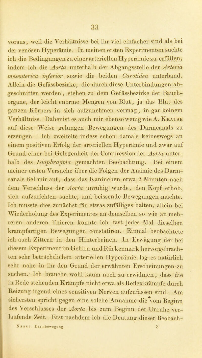 voraus, weil die YerhäUnisse bei ihr viel einfacher sind als bei der venösen Hyperämie. In meinen ersten Experimenten suchte ich die 1-5edingungen zu einer arteriellen Hyperämie zu erfüllen, indem ich die Aorta unterhalb der Abgangsstellc der Arteria mesenterica inferior soivie die beiden Carotiden unterband. Allein die Gefässbezirke, die durch diese Unterbindungen ab- gescluiitten werden, stehen zu dem Gefässbezirke der Bauch- organe, der leicht enorme Mengen von Blut, ja das Blut des ganzen Körpers in sich aufzunehmen vermag, in gar keinem Verhältniss. Daher ist es auch mir ebenso wenig wie A. Krause auf diese Weise gelungen Bewegungen des Darmcanals zu erzeugen. Ich zweifelte indess schon damals keineswegs an einem positiven Erfolg der arteriellen Hyperämie und zwar auf Grund einer bei Gelegenheit der Compression der Aorta unter- halb des Diaphragma gemachten Beobachtung. Bei einem meiner ersten Versuche über die Folgen der Anämie des Darm- canals fiel mir auf, dass das Kaninchen etwa 2 Minuten nach dem Verschluss der Aorta unruhig wurde, den Kopf erhob, sich aufzurichten suchte, und beissende Bewegungen machte. Ich musste dies zunächst für etwas zufälliges halten, allein bei Wiederholung des Experimentes an demselben so wie an meh- reren anderen Thieren konnte ich fast jedes Mal dieselben krampfartigen Bewegungen constatiren. Einmal beobachtete ich auch Zittern in den Hinterbeinen. In Erwägung der bei diesem Experiment im Gehirn und Rückenmark hervorgebrach- ten sehr beträchtlichen arteriellen Hyperämie lag es natürlich sehr nahe in ihr den Grund der erwähnten Erscheinungen zu suchen.- Ich brauche wohl kaum noch zu erwähnen, dass die in Rede stehenden Krämpfe nicht etwa als Reflexkrämpfe durch Reizung irgend eines sensitiven Nerven aufzufassen sind. Am sichersten spricht gegen eine solche Annahme die\om Beginn des Verschlusses der Aorta bis zum Beginn der Unruhe ver- laufende Zeit. Erst nachdem ich die Deutung dieser Beobach- Nassp, Darmbewegung. 3
