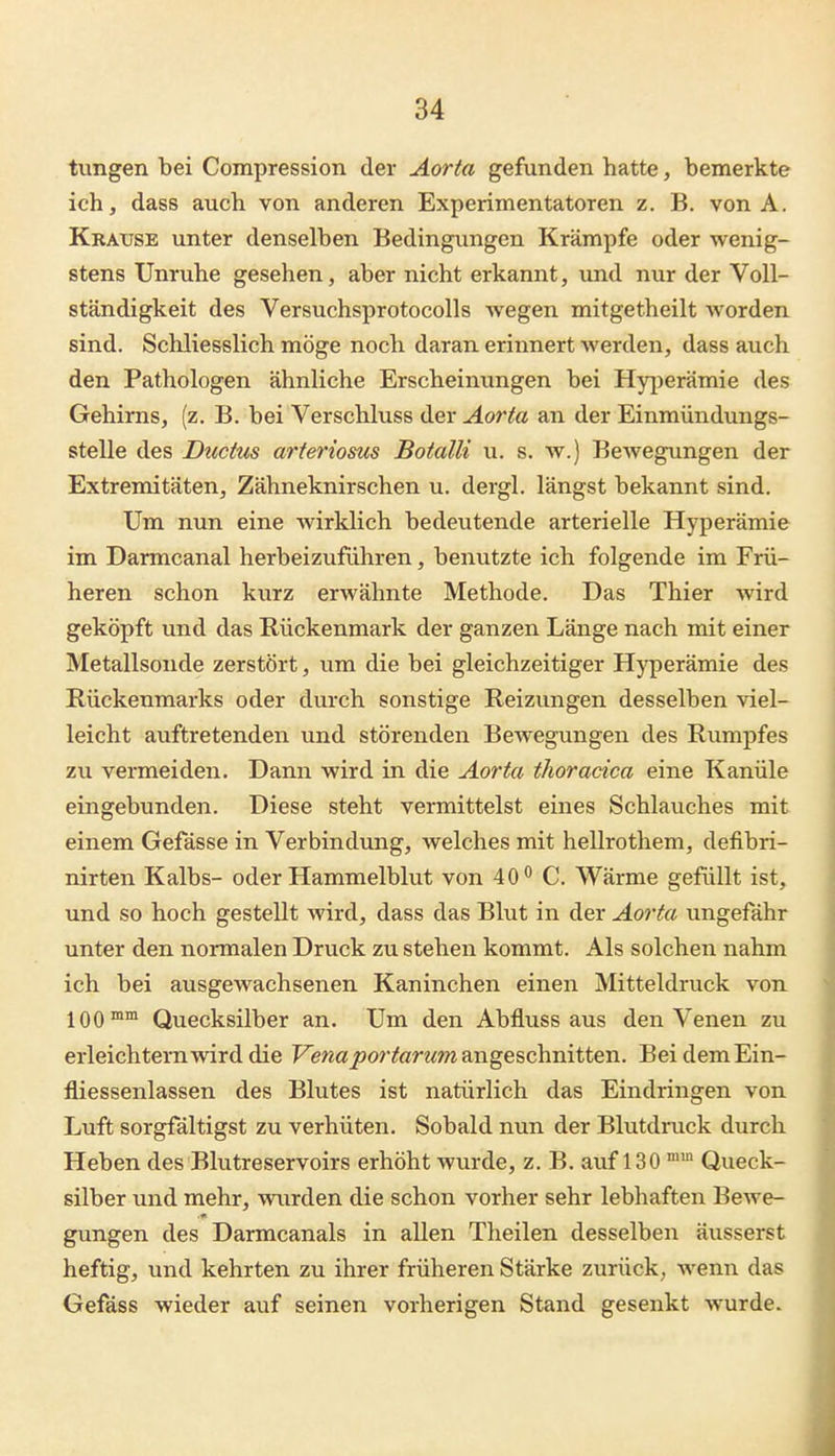 tungen bei Compression der Aorta gefunden hatte, bemerkte ich, dass auch von anderen Experimentatoren z. B. von A. Krause unter denselben Bedingungen Krämpfe oder wenig- stens Unruhe gesehen, aber nicht erkannt, und nur der Voll- ständigkeit des Versuchsprotocolls wegen mitgetheilt worden sind. Schliesslich möge noch daran erinnert Averden, dass auch den Pathologen ähnliche Erscheinungen bei Hyjierämie des Gehirns, (z. B. bei Verschluss der Aorta an der Einmündungs- stelle des Dticius arteriosus Botalli u. s. w.) Bewegungen der Extremitäten, Zähneknirschen u. dergl. längst bekannt sind. Um nun eine wirklich bedeutende arterielle Hyperämie im Darmcanal herbeizuführen, benutzte ich folgende im Frü- heren schon kurz erwähnte Methode. Das Thier Avird geköpft und das Rückenmark der ganzen Länge nach mit einer Metallsonde zerstört, um die bei gleichzeitiger Hj'perämie des Rückenmarks oder durch sonstige Reizungen desselben viel- leicht auftretenden und störenden Bewegungen des Rumpfes zu vermeiden. Dann wird in die Aorta thoracica eine Kanüle eingebunden. Diese steht vermittelst eines Schlauches mit einem Gefässe in Verbindung, welches mit hellrothem, defibri- nirten Kalbs- oder Hammelblut von 40*^ C. Wärme gefüllt ist, und so hoch gestellt wird, dass das Blut in der Aorta ungefähr unter den normalen Druck zu stehen kommt. Als solchen nahm ich bei ausgewachsenen Kaninchen einen Mitteldruck von 100™™ Quecksilber an. Um den Abfluss aus den Venen zu erleichtern wird die Fewaj^or^anm angeschnitten. BeidemEin- fliessenlassen des Blutes ist natürlich das Eindringen von Luft sorgfältigst zu verhüten. Sobald nun der Blutdruck durch Heben des Blutreservoirs erhöht wurde, z. B. auf 130 Queck- silber und mehr, wurden die schon vorher sehr lebhaften Bewe- gungen des Darmcanals in allen Theilen desselben äusserst heftig, und kehrten zu ihrer früheren Stärke zurück^ wenn das Gefäss wieder auf seinen vorherigen Stand gesenkt wurde.