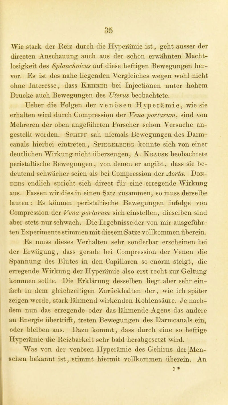 a5 Wie stark der Reiz durch die Hyjierämic ist, geht ausser der directen Anschauung auch aus der schon erwähnten Macht- losigkeit des Splanchnicus auf diese heftigen Bewegungen her- vor. Es ist des nahe liegenden Vergleiches wegen wohl nicht ohne Interesse, dass Kehrer bei Injectionen unter hohem Drucke auch Bewegungen des Uterus beobachtete. lieber die Folgen der venösen Hyperämie, wie sie erhalten wird durch Compression der Vena portarum, sind von Mehreren der oben angeführten Forscher schon Versuche an- gestellt worden. Schiff sah niemals Bewegungen des Darm- canals hierbei eintreten, Spiegelberg konnte sich von einer deutlichen Wirkung nicht überzeugen, A. Krause beobachtete peristaltische Bewegungen, von denen er angibt, dass sie be- deutend schwächer seien als bei Compression der Aorta. DoN- DERs endlich spricht sich direct für eine erregende Wirkung aus. Fassen wir dies in einen Satz zusammen, so muss derselbe lauten: Es können peristaltische Bewegungen infolge von Compression der Vena portarum sich einstellen, dieselben sind aber stets nur schwach. Die Ergebnisse der von mir ausgeführ- ten Experimente stimmen mit diesem Satze voEkommen überein. Es muss dieses Verhalten sehr sonderbar erscheinen bei der Erwägung, dass gerade bei Compression der Venen die Spannung des Blutes in den Capillaren so enorm steigt, die erregende Wirkung der Hyperämie also erst recht zur Geltung kommen sollte. Die Erklärung desselben liegt aber sehr ein- fach in dem gleichzeitigen Zurückhalten der, wie ich später zeigen werde, stark lähmend wirkenden Kohlensäul'e. Je nach- dem nun das erregende oder das lähmende Agens das andere an Energie übertrifft, treten Bewegungen des Darmcanals ein, oder bleiben aus. Dazu kommt, dass durch eine so heftige Hyperämie die Reizbarkeit sehr bald herabgesetzt wird. Was von der venösen Hyperämie des Gehirns der ^Men- schen bekannt ist, stimmt hiermit vollkommen überein. An 3*