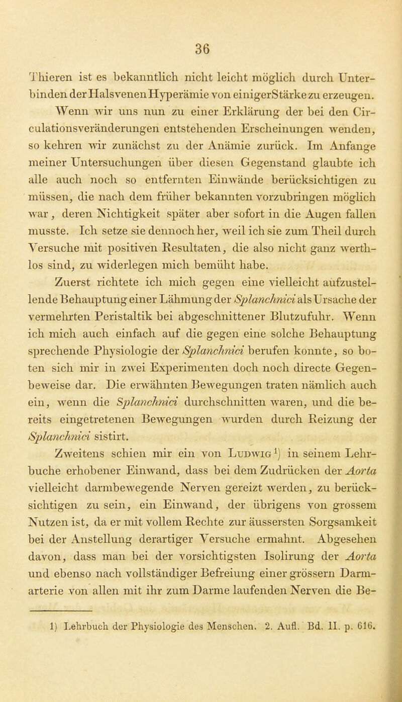 lliieren ist es bekanntlich nicht leicht möglich durch Unter- binden der Halsvenen Hyperämie von einigerStärkezu erzeugen. Wenn wir uns nun zu einer Erklärung der bei den Cir- culationsveränderungen entstehenden Erscheinungen wenden, so kehren wir zunächst zu der Anämie zurück. Im Anfanae meiner Untersuchungen über diesen Gegenstand glaubte ich alle auch noch so entfernten EiuAvände berücksichtigen zu müssen, die nach dem früher bekannten vorzubringen möglich war, deren Nichtigkeit später aber sofort in die Augen fallen musste. Ich setze sie dennoch her, weil ich sie zum Theil durch Versuche mit positiven Resultaten, die also nicht ganz werth- los sind, zu widerlegen mich bemüht habe. Zuerst richtete ich mich gegen eine vielleicht aufzustel- lende Behauptung einer Lähmung der Sj)la?ichmci als Ursache der vermehrten Peristaltik bei abgeschnittener Blutzufuhr. Wenn ich mich auch einfach auf die gegen eine solche Behauptung sprechende Physiologie der S^^Ianchnici berufen konnte, so bo- ten sich mir in zwei Experimenten doch noch directe Gegen- beweise dar. Die erwähnten Bewegungen traten nämlich auch ein, wenn die Splanchnid durchschnitten waren, und die be- reits eingetretenen Bewegungen wurden durch Reizung der Splanclmici sistirt. Zweitens schien mir ein von Ludwig ^) in seinem Lehr- buche erhobener Einwand, dass bei dem Zudrücken der Aorta vielleicht darmbewegende Nerven gereizt werden, zu berück- sichtigen zu sein, ein Einwand, der übrigens von grossem Nutzen ist, da er mit vollem Rechte zur äussersten Sorgsamkeit bei der Anstellung derartiger Versuche ermahnt. Abgesehen davon, dass man bei der vorsichtigsten Isolirung der Aorta und ebenso nach vollständiger Befreiung einer grössern Darm- arterie von allen mit ihr zum Darme laufenden Nerven die Be- ll Lehrbuch der Physiologie des Menschen. 2. Aufl. Bd. II. p. 616.
