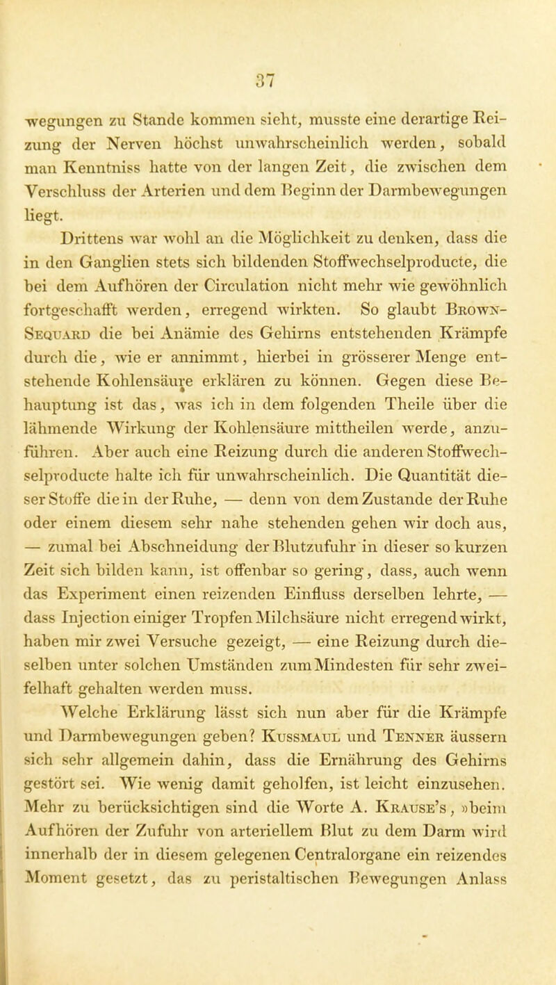 ■wegungen zu Stande kommen sieht, ransste eine derartige Rei- zung der Nerven höchst unAvahrscheinHch werden, sobahl man Kenntniss hatte von der langen Zeit, die zwischen dem Verschhiss der Arterien wnd dem Eeginn der Darmbewegungen liegt. Drittens war wohl an die Möglichkeit zu denken, dass die in den Ganglien stets sich bildenden StoiFwechselproducte, die bei dem Aufhören der Circulation nicht mehr wie gewöhnlich fortgeschafft werden, erregend wirkten. So glaubt Brown- Sequabd die bei Anämie des Gehirns entstehenden Krämpfe durch die, Avie er annimmt, hierbei in grösserer Menge ent- stehende Kohlensäure erklären zu können. Gegen diese Be- hauptimg ist das, was ich in dem folgenden Theile über die lähmende Wirkung der Kohlensäure mittheilen werde, anzu- führen. Aber auch eine Reizung durch die anderen Stofiwech- selproducte halte ich für unwahrscheinHch. Die Quantität die- ser Stoffe die in der Ruhe, — denn von dem Zustande der Ruhe oder einem diesem sehr nahe stehenden gehen wir doch aus, — zumal bei Abschneidung der Blutzufuhr in dieser so kurzen Zeit sich bilden kann, ist offenbar so gering, dass, auch wenn das Experiment einen reizenden Einfluss derselben lehrte, — dass Inj ection einiger Tropfen Milchsäure nicht erregend wirkt, haben mir zwei Versuche gezeigt, — eine Reizung durch die- selben unter solchen Umständen zum Mindesten für sehr zwei- felhaft gehalten werden muss. Welche Erklärung lässt sich nun aber für die Krämpfe und Darmbewegungen geben? Kussmaul und Tenneb äussern sich sehr allgemein dahin, dass die Ernährung des Gehirns gestört sei. Wie wenig damit geholfen, ist leicht einzusehen. Mehr zu berücksichtigen sind die Worte A. Krause's , »beim Aufhören der Zufuhr von arteriellem Blut zu dem Darm wird innerhalb der in diesem gelegenen Centraiorgane ein reizendes Moment gesetzt, das zu peristaltischen Bewegungen Anlass