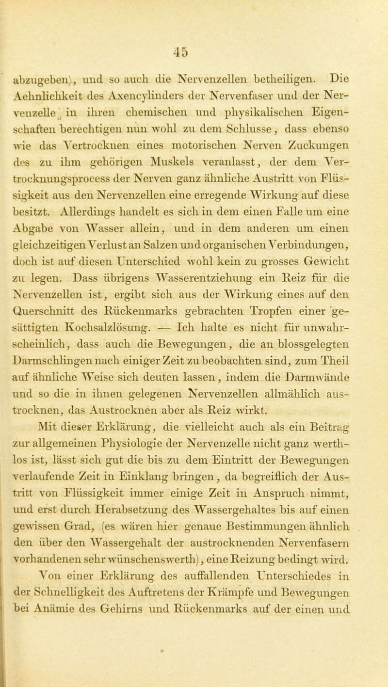 abzugeben), und so auch die Nervenzellen betheiligen. Die Aelinlichkeit des Axencylinders der Nervenfaser und der Ner- venzelle ^ in ihren chemischen und physikalischen Eigen- schaften berechtigen nun wohl zu dem Schlüsse, dass ebenso wie das S'ertrockuen eines motorischen Nerven Zuckungen dos zu ihm gehörigen Muskels veranlasst, der dem Ver- trocknungsprocess der Nerven ganz ähnliche Avistritt von Flüs- sigkeit aus den Nervenzellen eine erregende Wirkung auf diese besitzt. Allerdings handelt es sich in dem einen Falle um eine Abgabe von Wasser allem, und in dem anderen um einen gleichzeitigen Verlust an Salzen und organischen Verbindungen, doch ist auf diesen Unterschied wohl kein zu grosses Gewicht zu legen. Dass übrigens Wasserentziehung ein Reiz für die Nervenzellen ist, ergibt sich aus der Wirkung eines auf den Querschnitt des Rückenmarks gebrachten Tropfen einer ge- sättigten Kochsalzlösung. — Ich halte es nicht für unwahr- scheinlich, dass auch die Bewegungen, die an blossgelegten Darmschlingen nach einiger Zeit zu beobachten sind, zum Theil auf ähnliche Weise sich deuten lassen, indem die Darmwände und so die in ihnen gelegenen Nervenzellen allmählich aus- trocknen, das Austrocknen aber als Reiz wirkt. Mit dieser Erklärung, die vielleicht auch als ein Beitrag zur allgemeinen Physiologie der Nervenzelle nicht ganz werth- los ist, lässt sich gut die bis zu dem Eintritt der Bewegungen verlaufende Zeit in Einklang bringen, da begreiflich der Aus- tritt von Flüssigkeit immer einige Zeit in Anspruch nimmt, und erst durch Herabsetzung des Wassergehaltes bis auf einen gewissen Grad, (es wären hier genaue Bestimmungen ähnUch den über den Wassergehalt der austrocknenden Nervenfasern vorhandenen sehr wünschenswerth), eine Reizung bedingt wird. Von einer Erklärung des auffallenden Unterschiedes in der Schnelligkeit des Auftretens der Krämpfe und BeM^egungen hei Anämie des Gehirns und Rückenmarks auf der einen und