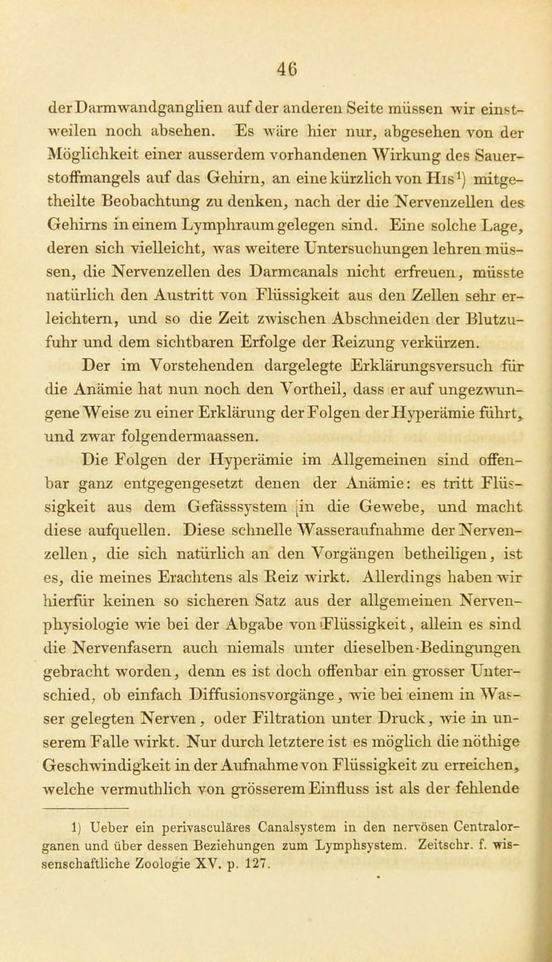 der Darmwandganglien auf der anderen Seite müssen wir einst- weilen noch absehen. Es wäre hier nur, abgesehen von der Möglichkeit einer ausserdem vorhandenen Wirkung des Sauer- stoffmangels auf das Gehirn, an eine kürzlich von His ^) mitge- theilte Beobachtung zu denken, nach der die Nervenzellen des Gehirns in einem Lymphraum gelegen sind. Eine solche Lage, deren sich vielleicht, was weitere Untersuchungen lehren müs- sen, die Nervenzellen des Darmcanals nicht erfreuen, müsste natürlich den Austritt von Flüssigkeit aus den Zellen sehr er- leichtern, und so die Zeit zwischen Abschneiden der Blutzu- fuhr und dem sichtbaren Erfolge der Reizung verkürzen. Der im Vorstehenden dargelegte Erklärungsversuch für die Anämie hat nun noch den Vortheil, dass er auf ungezwun- gene Weise zu einer Erklärung der Folgen der Hyperämie führte und zwar folgendermaassen. Die Folgen der Hyperämie im Allgemeinen sind offen- bar ganz entgegengesetzt denen der Anämie: es tritt Flüs- sigkeit aus dem Gefässsystem [in die Gewebe, und macht diese aufquellen. Diese schnelle Wasseraufnahme der Nerven- zellen , die sich natürlich an den Vorgängen betheiligen, ist es, die meines Erachtens als Reiz wirkt. Allerdings haben wir hierfür keinen so sicheren Satz aus der allgemeinen Nerven- physiologie wie bei der Abgabe von 'Flüssigkeit, allein es sind die Nervenfasern auch niemals unter dieselben-Bedingungen gebracht worden, denn es ist doch offenbar ein grosser Unter- schied; ob einfach Diffusionsvorgänge, wie bei einem in Was- ser gelegten Nerven, oder Filtration unter Druck, wie in un- serem Falle wirkt. Nur durch letztere ist es möglich die nötliige Geschwindigkeit in der Aufnahme von Flüssigkeit zu erreichen,^ welche vermuthlich von grösserem Einfluss ist als der fehlende 1) Ueber ein perivasculäres Canalsystem in den nervösen Centraior- ganen und über dessen Beziehungen zum Lymphsystem. Zeitschr. f. wis- senschaftliche Zoologie XV. p. 127.