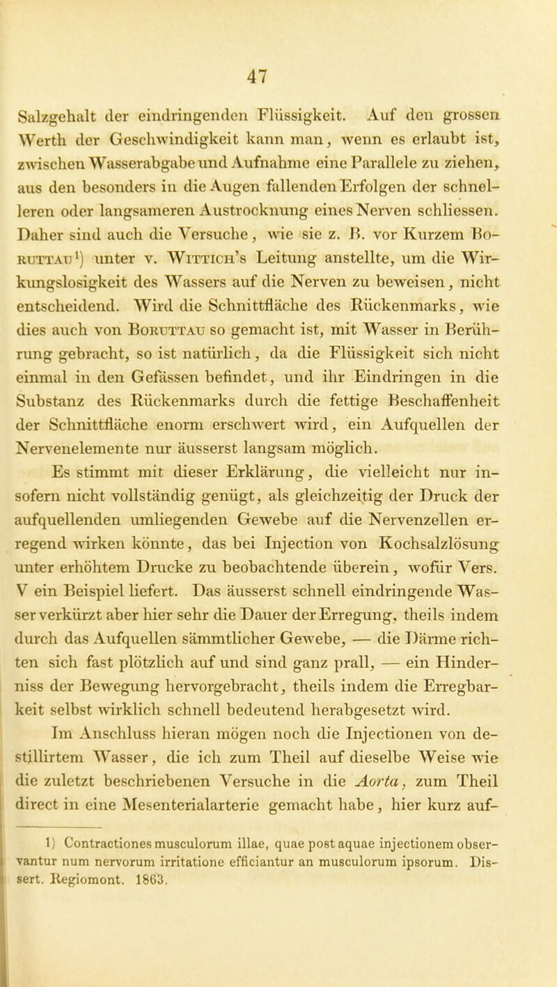 Salzgehalt der eindringenden Flüssigkeit. Auf den grossen Werth der Geschwindigkeit kann man, wenn es erlaubt ist, z^A'ischen Wasserabgabe und Aufnahme eine Parallele zu ziehen, aus den besonders in die Augen fallenden Erfolgen der schnel- leren oder langsameren Austrocknung eines Nerven schliessen. Daher sind auch die Versuche, wie sie z. B. vor Kurzem Eo- RUTTATJ^) unter v. Wittich's Leitung anstellte, um die Wir- kimgslosigkeit des Wassers auf die Nerven zu beweisen, nicht entscheidend. Wird die Schnittfläche des Rückenmarks, wie dies auch von Boruttau so gemacht ist, mit Wasser in Berüh- rung gebracht, so ist natürlich, da die Flüssigkeit sich nicht einmal in den Gefässen befindet, und ihr Eindringen in die Substanz des Rückenmarks durch die fettige Beschaffenheit der Schnittfläche enorm erschwert wird, ein Aufquellen der Nervenelemente nur äusserst langsam möglich. Es stimmt mit dieser Erklärung, die vielleicht nur in- sofern nicht vollständig genügt, als gleichzeitig der Druck der aufquellenden umliegenden Gewebe auf die Nervenzellen er- regend wirken könnte, das bei Injection von Kochsalzlösung unter erhöhtem Drucke zu beobachtende überein, wofür Vers. V ein Beispiel liefert. Das äusserst schnell eindringende Was- serverkürzt aber hier sehr die Dauer der Erregung, theils indem durch das Aufquellen sämmtlicher Gewebe, — die Dänne rich- ten sich fast plötzlich auf und sind ganz prall, — ein Hinder- niss der Bewegung hervorgebracht, theils indem die En-egbar- keit selbst wirklich schnell bedeutend herabgesetzt wird. Im Anschluss hieran mögen noch die Injectionen von de- stillirtem Wasser, die ich zum Theil auf dieselbe Weise wie die zuletzt beschriebenen Versuche in die ^^or^a, zum Theil direct in eine Mesenterialarterie gemacht habe, hier kurz auf- 1) Contractiones musculorum illae, quae post aquae injectionem obser- vantur num nervorum irritatione efficiantur an musculorum ipsorum. Dis- sert. Regiomont. 1863.