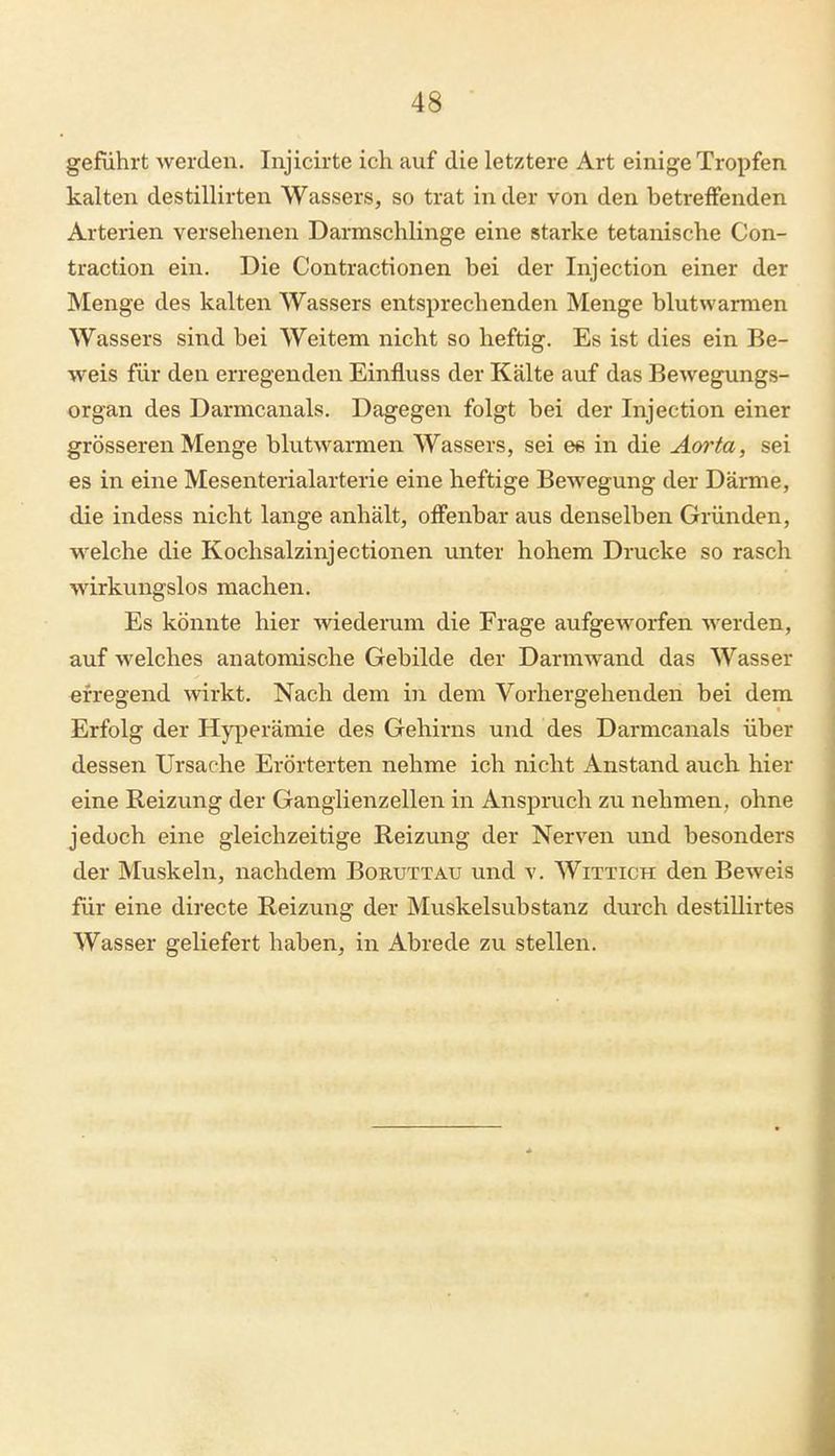 geführt werden. Injicirte ich auf die letztere Art einige Tropfen kalten destillirten Wassers, so trat in der von den betreffenden Arterien versehenen Darmschlinge eine starke tetanische Con- traction ein. Die Contractionen bei der Injection einer der Menge des kalten Wassers entsprechenden Menge blutwarmen Wassers sind bei Weitem nicht so heftig. Es ist dies ein Be- weis für den erregenden Einfluss der Kälte auf das Bewegungs- organ des Darmcanals. Dagegen folgt bei der Injection einer grösseren Menge blutwarmen Wassers, sei ee in die Aorta, sei es in eine Mesenterialarterie eine heftige Bewegung der Därme, die indess nicht lange anhält, offenbar aus denselben Gründen, welche die Kochsalzinjectionen unter hohem Drucke so rasch wirkungslos machen. Es könnte hier wiederum die Frage aufgeworfen werden, auf welches anatomische Gebilde der Darmwand das Wasser erregend wirkt. Nach dem in dem Vorhergehenden bei dem Erfolg der Hyperämie des Gehirns und des Darmcanals über dessen Ursache Erörterten nehme ich nicht Anstand auch hier eine Reizung der Ganglienzellen in Anspruch zu nehmen, ohne jedoch eine gleichzeitige Reizung der Nerven und besonders der Muskeln, nachdem Boruttau und v. Wittich den Beweis für eine directe Reizung der Muskelsubstanz durch destillirtes Wasser geliefert haben, in Abrede zu stellen.