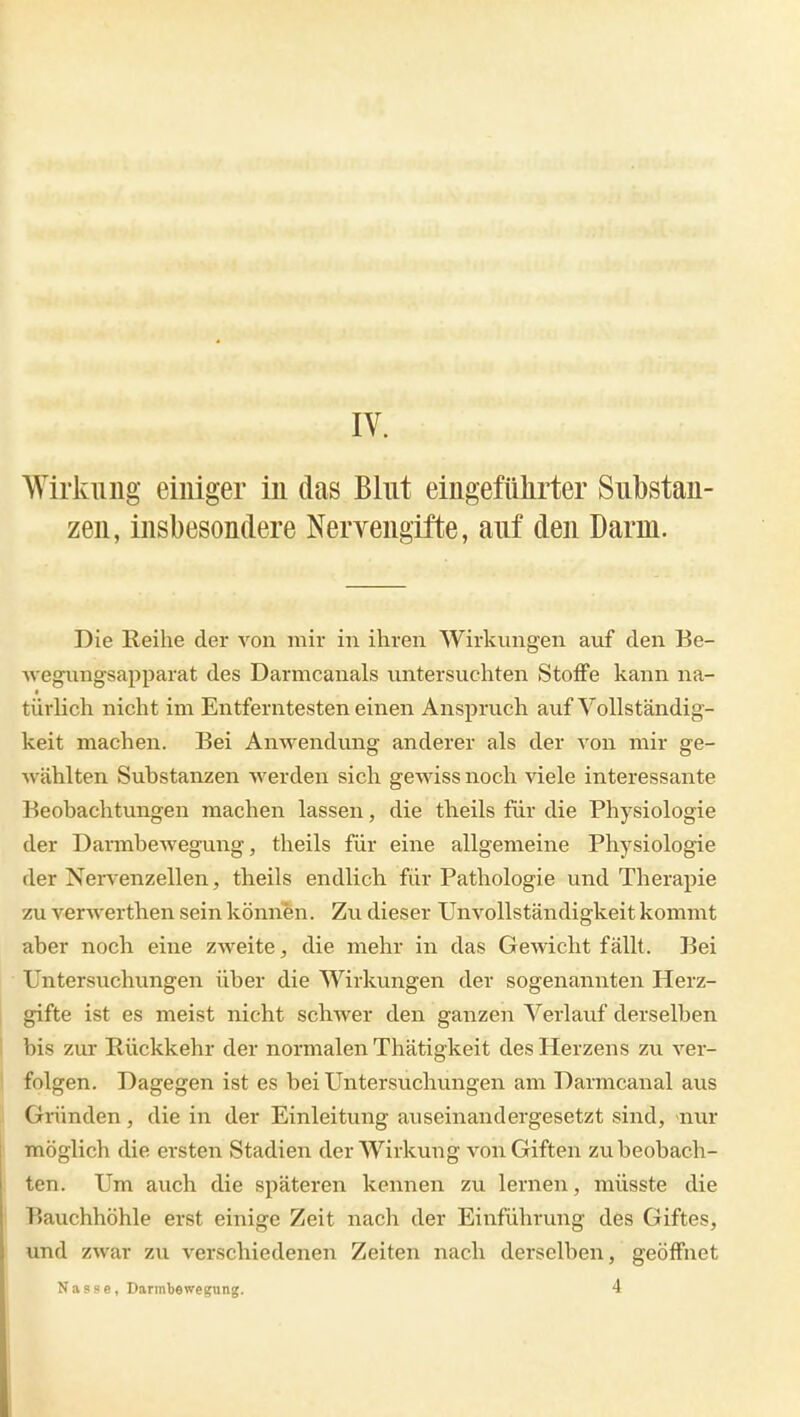 Wirkung einiger in das Blut eingeführter Substan- zen, insbesondere Nervengifte, auf den Darm. Die Reihe der von mir in ihren Wirkungen auf den Be- wegungsapparat des Darmcanals untersuchten Stoffe kann na- türKch nicht im Entferntesten einen Anspruch auf Vollständig- keit machen. Bei AnM'endung anderer als der von mir ge- wählten Substanzen werden sich gewiss noch viele interessante Beobachtungen machen lassen, die theils für die Physiologie der Darmbewegung, theils für eine allgemeine Physiologie der Nei-venzellen, theils endlich für Pathologie und Therapie zu verwerthen sein können. Zu dieser Unvollständigkeit kommt aber noch eine zweite, die mehr in das Gewicht fällt. Bei Untersuchungen über die Wirkungen der sogenannten Herz- gifte ist es meist nicht schwer den ganzen Verlauf derselben bis zur Rückkehr der normalen Thätigkeit des Herzens zu ver- folgen. Dagegen ist es bei Untersuchungen am Darmcanal aus Griinden, die in der Einleitung auseinandergesetzt sind, nur möglich die ersten Stadien der Wirkung von Giften zu beobach- ten. Um auch die späteren kennen zu lernen, müsste die Bauchhöhle erst einige Zeit nach der Einführung des Giftes, und zwar zu verschiedenen Zeiten nach derselben, geöffnet Nasse, Darmbewegung. 4