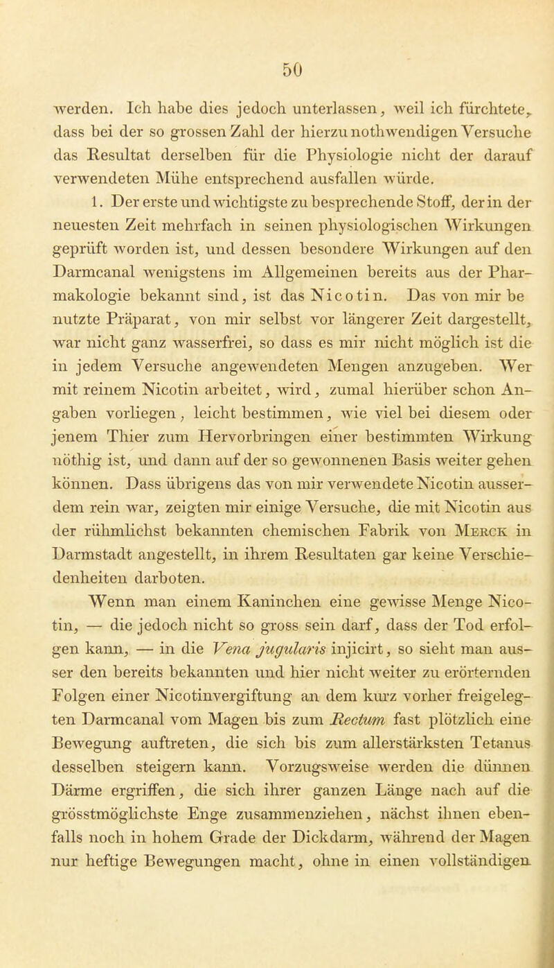 werden. Ich habe dies jedoch unterlassen, weil ich fürchtete, dass bei der so grossen Zahl der hierzu nothwendigen Versuche das Resultat derselben für die Physiologie nicht der darauf verwendeten Mühe entsprechend ausfallen würde. 1. Der erste und wichtigste zu besprechende Stoff, der in der neuesten Zeit mehrfach in seinen physiologischen Wirkungen geprüft worden ist, und dessen besondere Wirkungen auf den Darmcanal wenigstens im Allgemeinen bereits aus der Phar- makologie bekannt sind, ist das Nicotin. Das von mir be nutzte Präparat, von mir selbst vor längerer Zeit dargestellt, war nicht ganz wasserfrei, so dass es mir nicht möglich ist die in jedem Versuche angcAvendeten Mengen anzugeben. Wer mit reinem Nicotin arbeitet, wird, zumal hierüber schon An- gaben vorliegen, leicht bestimmen, wie viel bei diesem oder jenem Thier zum Hervorbringen einer bestimmten Wirkung nöthig ist, imd dann auf der so gewonnenen Basis weiter gehen können. Dass übrigens das von mir verwendete Nicotin ausser- dem rein war, zeigten mir einige Versuche, die mit Nicotin aus der rühmlichst bekannten chemischen Fabrik von Merck in Darmstadt angestellt, in ihrem Resultaten gar keine Verschie- denheiten darboten. Wenn man einem Kaninchen eine ge^dsse Menge Nico- tin, — die jedoch nicht so gross sein darf, dass der Tod erfol- gen kann, — in die Vena jugularis injicirt, so sieht man aus- ser den bereits bekannten und hier nicht weiter zu erörternden Folgen einer Nicotinvergiftung an dem km'z vorher freigeleg- ten Darmcanal vom Magen bis zum Rectum fast plötzlich eine Bewegxing auftreten, die sich bis zum allerstäiksten Tetanus desselben steigern kann. Vorzugsweise werden die dünnen Därme ergriffen, die sich ihrer ganzen Länge nach auf die grösstmöglichste Enge zusammenziehen, nächst ihnen eben- falls noch in hohem Grade der Dickdarm, während der Magen nur heftige Bewegungen macht, ohne in einen vollständigen