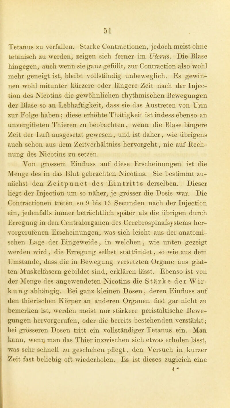 Tetanus zu verfallen. Starke Contractionen, jedoch meist ohne tetauisch zu werden, zeigen sich femer im Uterus. Die Blase hingegen, auch wenn sie ganz gefüllt, zur Contraction also wohl mehr geneigt ist, bleibt vollständig unbeweglich. Es gewin- nen wohl mitunter kürzere oder längere Zeit nach der Injec- tion des Nicotins die gewöhnlichen rhythmischen Bewegungen der Blase so an Lebhaftigkeit, dass sie das Austreten von Urin zur Folge haben; diese erhöhte Thätigkeit ist indess ebenso an unvergifteten Thieren zu beobachten, wenn die Blase längere Zeit der Luft ausgesetzt gewesen, und ist daher, wie übrigens auch schon aus dem Zeitverhältniss hervorgeht, nie auf Rech- nung des Nicotins zu setzen. Von grossem Einfluss auf diese Erscheinungen ist die Menge des in das Blut gebrachten Nicotins. Sie bestimmt zu- nächst den Zeitpunct des Eintritts derselben. Dieser liegt der Injection um so näher, je grösser die Dosis war. Die Contractionen treten so 9 bis 13 Seciniden nach der Injection ein, jedenfalls immer beträchtlich später als die übrigen durch Erregung in den Centraiorganen des Cerebrospinalsystems her- vorgerufenen Erscheinungen, was sich leicht aus der anatomi- schen Lage der Eingeweide, in welchen, wie unten gezeigt werden wird, die Erregung selbst stattfindet, so wie aus dem Umstände, dass die in Bewegung versetzten Organe aus glat- ten Muskelfasern gebildet sind, erklären lässt. Ebenso ist von der Menge des angewendeten Nicotins die Stärke der Wir- kung abhängig. Bei ganz kleinen Dosen, deren Einfluss auf den thierischen Körper an anderen Organen fast gar nicht zu bemerken ist, werden meist nur stärkere peristaltische Bewe- j gungen hervorgerufen, oder die bereits bestehenden verstärkt; I bei grösseren Dosen tritt ein vollständiger Tetanus ein. Man I kann, wenn man das Thier inzwischen sich etwas erholen lässt, I was sehr schnell zu geschehen pflegt, den Versuch in kurzer i Zeit fast beliebig oft wiederholen. Es ist dieses zugleich eine 4 #