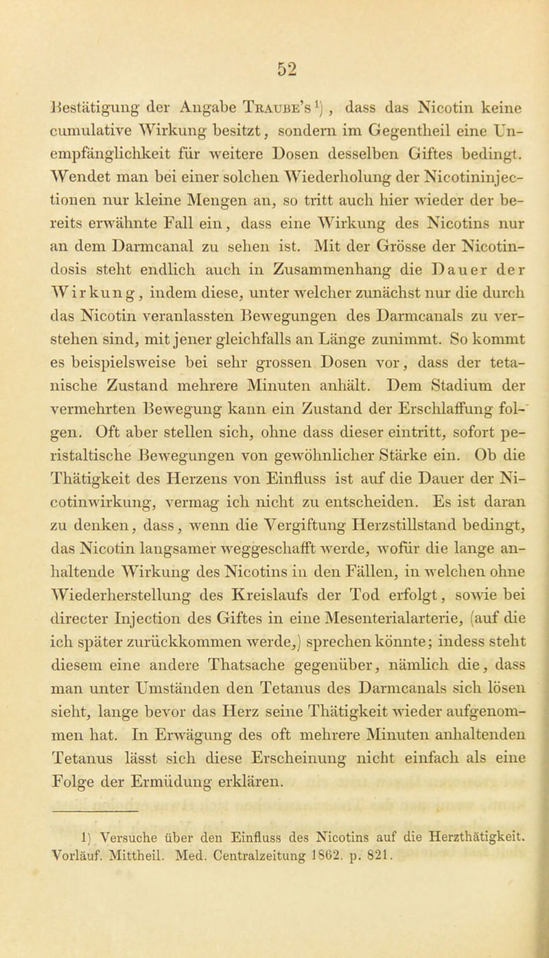 Jiestätigung der Angabe Traube's ^), dass das Nicotin keine cumulative Wirkung besitzt, sondern im Gegentheil eine Un- empfängiichkeit für weitere Dosen desselben Giftes bedingt. Wendet man bei einer solchen Wiederholung der Nicotininjec- tionen nur kleine Mengen an, so tritt auch hier wieder der be- reits erwähnte Fall ein, dass eine Wirkung des Nicotins nur an dem Darmcanal zu sehen ist. Mit der Grösse der Nicotin- dosis steht endlich auch in Zusammenhang die Dauer der Wirkung, indem diese, unter welcher zunächst nur die durch das Nicotin veranlassten Bewegungen des Darmcanals zu ver- stehen sind, mit jener gleichfalls an Länge zunimmt. So kommt es beispielsweise bei sehr grossen Dosen vor, dass der teta- nische Zustand mehrere Minuten anhält. Dem Stadium der vermehrten Bewegung kann ein Zustand der Erschlaffung fol-' gen. Oft aber stellen sich, ohne dass dieser eintritt, sofort pe- ristaltische Bewegungen von geAvöhnlicher Stärke ein. Ob die Thätigkeit des Herzens von Einfluss ist auf die Dauer der Ni- cotinwirkung, vermag ich nicht zu entscheiden. Es ist daran zu denken, dass, wenn die Vergiftung Herzstillstand bedingt, das Nicotin langsamer weggeschafft werde, wofür die lange an- haltende Wirkung des Nicotins in den Fällen, in welchen ohne Wiederherstellung des Kreislaufs der Tod erfolgt, sowae bei directer Injection des Giftes in eine Mesenterialarterie, (auf die ich später zurückkommen werde,) sprechen könnte; indess steht diesem eine andere Thatsache gegenüber, nämlich die, dass man unter Umständen den Tetanus des Darmcanals sich lösen sieht, lange bevor das Herz seine Thätigkeit wieder aufgenom- men hat. In Erwägung des oft mehrere Minuten anlialtenden Tetanus lässt sich diese Erscheinung nicht einfach als eine Folge der Ermüdung erklären. 1) Versuche über den Einfluss des Nicotins auf die Herzthätigkeit. Vorlauf. Mittheil. Med. Centraizeitung 1862. p. 821.