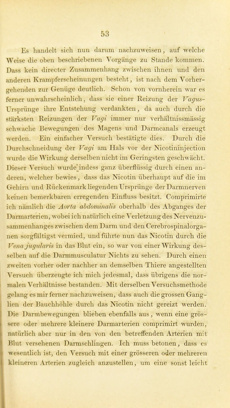 Es handelt sich min darum nachzuweisen, auf welche Weise die oben beschriebenen Vorgänge zu Stande kommen. Dass kein directer Zusammenhang zwischen ihnen und den anderen Krampferscheinungen besteht, ist nach dem Vorher- gehenden zur Genüge deutlich. Schon von vornherein war es ferner unwahrscheinlich, dass sie einer Reizung der Vagus- Ursprünge ihre Entstehung verdankten, da auch durch die stärksten Reizungen der Vagi immer nur verhältnissmässig schwache Bewegungen des Magens und Darmcanals erzeugt werden. Ein einfacher Versuch bestätigte dies. Durch die Durchschueidung der Vagi am Hals vor der Nicotininjection wurde die Wirkung derselben nicht im Geringsten geschwächt. Dieser Versuch wvu'de'indess ganz überflüssig durch einen an- deren, welcher bewies, dass das Nicotin überhaupt auf die im Gehirn und Rückenmark Kegenden Ursprünge der Darmnerven keinen bemerkbaren erregenden Einfluss besitzt. Comprimirte ich nämlich die Aorta abdominalis oberhalb des Abganges der DaiTuarterien, wobei ich natürlich eine Verletzung des Nervenzu- sammenhanges zwischen dem Darm und den Cerebrospinalorga- nen sorgfältigst vermied, und führte nun das Nicotin durch die Vena Jugularis in das Blut ein, so war von einer Wirkung des- selben auf die Darmmuscvilatur Nichts zu sehen. Durch einen zweiten vorher oder nachher an demselben Thiere angestellten Versuch überzeugte ich mich jedesmal, dass übrigens die nor- malen Verhältnisse bestanden. Mit derselben Versuchsmethode gelang es mir ferner nachzuweisen, dass auch die grossen Gang- lien der Bauchhöhle durch das Nicotin nicht gereizt werden. Die Darmbewegungen blieben ebenfalls aus, wenn eine grös- sere oder mehrere kleinere Darmarterien comprimirt wurden, natürlich aber nur in den von den betreffenden Arterien mit Blut versehenen Darmschlingen. Ich muss betonen, dass es wesentlich ist, den Versuch mit einer grösseren oder mehreren kleineren Arterien zugleich anzustellen, um eine sonst leicht