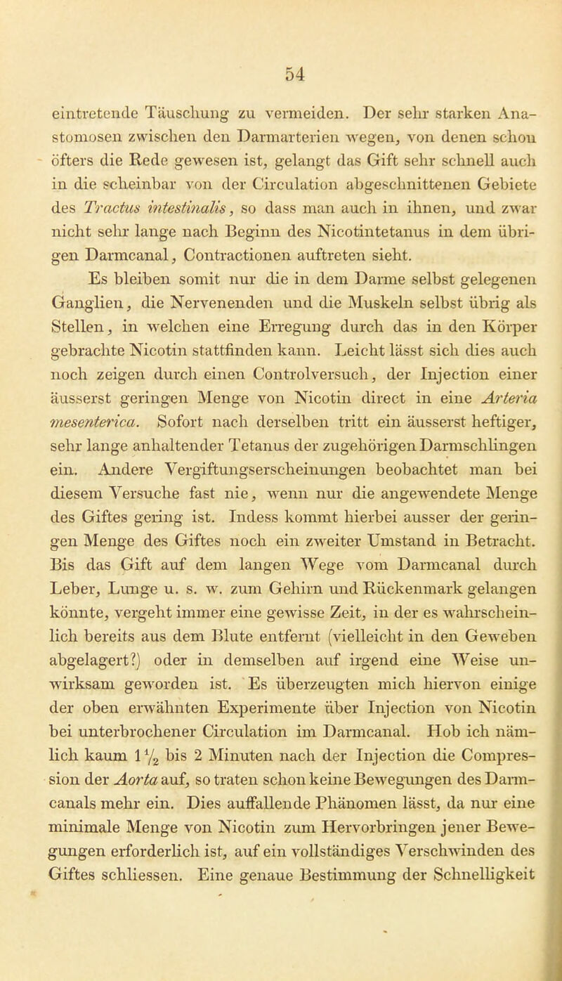 eintretende Täuschung zu vermeiden. Der selir starken Ana- stomosen zwischen den Darmarterien wegen, von denen schon öfters die Rede gewesen ist, gelangt das Gift sehr schnell auch in die scheinbar von der Circulation abgeschnittenen Gebiete des Tractus intestinalis, so dass man auch in ihnen, und zwar nicht sein- lange nach Beginn des Nicotintetanus in dem übri- gen Darnicanal, Contractionen auftreten sieht. Es bleiben somit nur die in dem Darme selbst gelegenen Ganglien, die Nervenenden und die Muskeln selbst übrig als Stellen, in welchen eine Erregung durch das in den Körper gebrachte Nicotin stattfinden kann. Leicht lässt sich dies auch noch zeigen durch einen Controlversuch, der Injection einer äusserst geringen Menge von Nicotin direct in eine Arteria mesenterica. Sofort nach derselben tritt ein äusserst heftiger, sehr lange anhaltender Tetanus der zugehörigen Darmschhngen ein. Andere Vergiftungserscheinungen beobachtet man bei diesem Versuche fast nie, wenn nur die angewendete JNIenge des Giftes gering ist. Indess kommt hierbei ausser der gerin- gen Menge des Giftes noch ein zweiter Umstand in Betracht. Bis das Gift auf dem langen Wege vom Darmcanal durch Leber, Lunge u. s. w. zum Gehirn und Rückenmark gelangen könnte, vergeht immer eine gewisse Zeit, in der es wahrschein- lich bereits aus dem Blute entfernt (vielleicht in den Geweben abgelagert?) oder in demselben auf irgend eine Weise un- wirksam geworden ist. Es überzevigten mich hiervon einige der oben erwähnten Experimente über Injection von Nicotin bei unterbrochener Circulation im Darmcanal. Hob ich näm- lich kaum 1 Yg bis 2 Minuten nach der Injection die Compres- sion der Aorta auf, so traten schon keine Bewegungen des Dann- canals mehr ein. Dies auffallende Phänomen lässt, da nur eine minimale Menge von Nicotin zum Hervorbringen jener Bewe- gungen erforderlich ist, auf ein vollständiges Verschwinden des Giftes schliessen. Eine genaue Bestimmung der Schnelligkeit