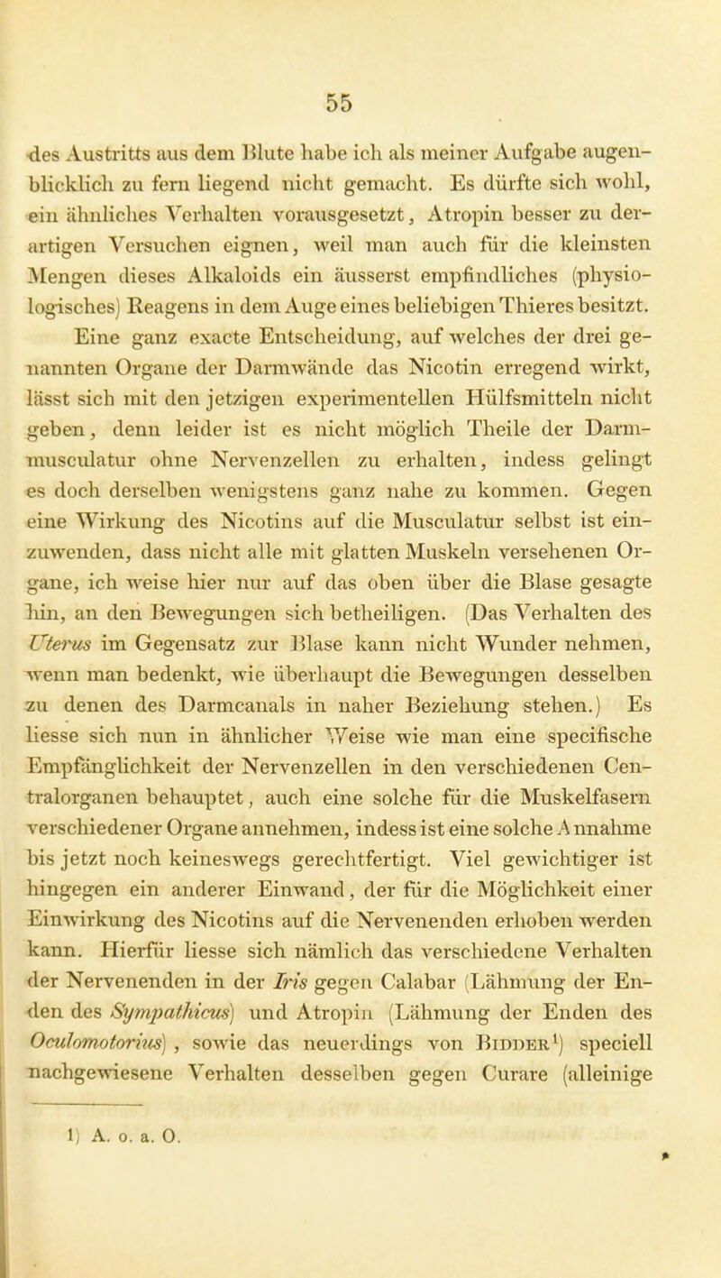 ■des Austritts aus dem Blute habe ich als meiner Aufgabe augen- blicklich zu fem liegend nicht gemacht. Es dürfte sich wohl, ein ähnliches Verhalten vorausgesetzt, Atropin besser zu der- artigen Versuchen eignen, weil man auch für die kleinsten Mengen dieses Alkaloids ein äusserst empfindliches (physio- logisches) Reagens in dem Auge eines beliebigen Thieres besitzt. Eine ganz exacte Entscheidvmg, auf welches der drei ge- nannten Orgaue der Darmwände das Nicotin erregend wirkt, lässt sich mit den jetzigen experimentellen Hülfsmitteln nicht geben, denn leider ist es nicht möglich Theile der Darm- musculatur ohne Nervenzellen zu erhalten, indess gelingt es doch derselben wenigstens ganz nahe zu kommen. Gegen eine Wirkung des Nicotins auf die Musculatur selbst ist ein- zuwenden, dass nicht alle mit glatten Muskeln versehenen Or- gane, ich weise liier nur auf das oben über die Blase gesagte hin, an den Bewegungen sich betheiligen. (Das Verhalten des Uterus im Gegensatz zur ]51ase kann nicht Wunder nehmen, wenn man bedenkt, Avie überhaupt die Bewegungen desselben zu denen des Darmcanals in naher Beziehung stehen.) Es Hesse sich nun in ähnlicher V/'eise wie man eine specifische Empfänglichkeit der Nervenzellen in den verschiedenen Cen- tralorganen behauptet, aiich eine solche für die Muskelfasern verschiedener Organe annehmen, indess ist eine solche h nnahme bis jetzt noch keineswegs gerechtfertigt. Viel gewichtiger ist hingegen ein anderer Einwand, der für die Möglichkeit einer Einwirkimg des Nicotins auf die Nervenenden erhoben werden kann. Hierfür Hesse sich nämlich das verschiedene Verhalten 'der Nervenenden in der Bis gegen Calabar (Lähmung der En- <len des Sympathicm) und Atropiu (Lähmving der Enden des Oculomotoruis) , sowie das neuerdings von Bidber^) speciell nachgewiesene Verhalten desselben gegen Curare (alleinige 1) A. o. a. 0.