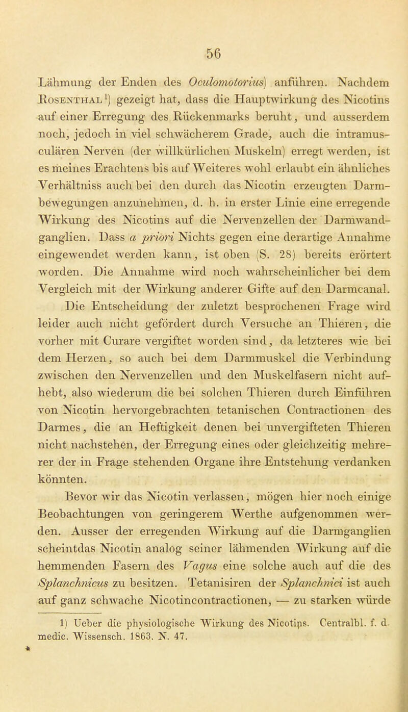 Lähmung der Enden des Oculomotorius] anführen. Nachdem EosENTHAL') gezeigt hat, dass die Hauptwirkung des Nicotins auf einer Erregung des Rückenmarks beruht, und ausserdem noch, jedoch in viel schwächerem Grade, auch die intramus- culären Nerven (der willkürlichen Muskeln] erregt werden, ist es meines Erachtens bis auf Weiteres wohl erlaubt ein ähnliches Verhältniss auch bei den durch das Nicotin erzeugten Darm- bewegungen anzunehmen, d. h. in erster Linie eine erregende Wirkung des Nicotins auf die Nervenzellen der Darmwand- ganglien. Dass a priori Nichts gegen eine derartige Annahme eingewendet werden kann, ist oben (S. 28) bereits erörtert worden. Die Annahme wird noch wahrscheinlicher bei dem Vergleich mit der Wirkung anderer Gifte auf den Darmcanal. Die Entscheidung der zuletzt besprochenen Frage ^\'ird leider auch nicht gefördert durch Versuche an Thieren, die vorher mit Curare vergiftet worden sind, da letzteres wie bei dem Herzen, so auch bei dem Darmmuskel die Verbindung zwischen den Nervenzellen und den Muskelfasern nicht auf- hebt, also wiederum die bei solchen Thieren durch Einführen von Nicotin hervorgebrachten tetanischen Contractionen des Darmes, die an Heftigkeit denen bei unvergifteten Thieren nicht nachstehen, der Erregung eines oder gleichzeitig mehre- rer der in Frage stehenden Organe ihre Entstehung verdanken könnten. Bevor wir das Nicotin verlassen, mögen hier noch einige Beobachtungen von geringerem Werthe aufgenommen wer- den. Ausser der erregenden Wirkung auf die Darmganglien scheintdas Nicotin analog seiner lähmenden Wirkung auf die hemmenden Fasern des Vagus eine solche auch auf die des Splcmchnicus zu besitzen. Tetanisiren der Splanchnici ist auch auf ganz schwache Nicotincontractionen, — zu starken würde 1) Ueber die physiologische Wirkung des Nicotips. Centralbl. f. d medic. Wissensch. 1863. N. 47.