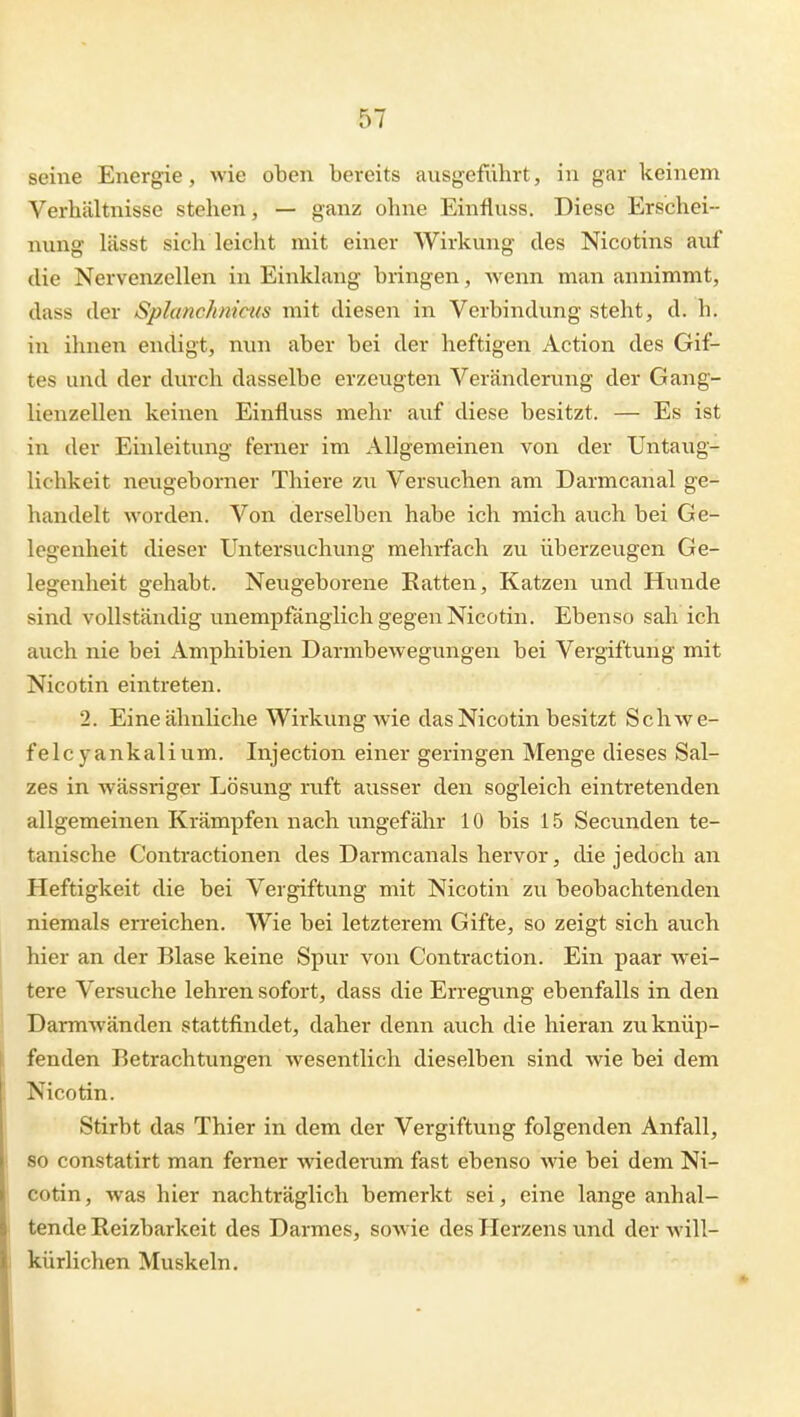 seine Energie, wie oben bereits ausgeführt, in gar keinem Verbältnisse stehen, — ganz ohne Einfluss. Diese Erschei- nung lässt sich leicht mit einer Wirkung des Nicotins auf die Nervenzellen in Einklang bringen, wenn man annimmt, dass der Splanchnicus mit diesen in Verbindung steht, d. h. in ihnen endigt, mm aber bei der heftigen Action des Gif- tes und der durch dasselbe erzeugten Veränderung der Gang- lienzellen keinen Einfluss mehr auf diese besitzt. — Es ist in der Einleitung ferner im Allgemeinen von der Untaug- lichkeit neugeborner Thiere zu Versuchen am Darmcanal ge- handelt worden. Von derselben habe ich mich auch bei Ge- legenheit dieser Untersuchung mehrfach zu überzeugen Ge- legenheit gehabt. Neugeborene Eatten, Katzen und Hunde sind vollständig unempfänglich gegen Nicotin. Ebenso sah ich auch nie bei Amphibien Darmbewegungen bei Vergiftung mit Nicotin eintreten. 2. Eine ähnliche Wirkung wie das Nicotin besitzt Schwe- fele yankali um. Injection einer geringen Menge dieses Sal- zes in wässriger Lösung riift ausser den sogleich eintretenden allgemeinen Krämpfen nach ungefähr 10 bis 15 Secunden te- tanische Contractionen des Darmcanals hervor, die jedoch an Heftigkeit die bei Vergiftung mit Nicotin zu beobachtenden niemals erreichen. Wie bei letzterem Gifte, so zeigt sich auch hier an der Blase keine Spur von Contraction. Ein paar wei- tere Versuche lehren sofort, dass die Erregung ebenfalls in den Darmwänden stattfindet, daher denn auch die hieran zu knüp- fenden Betrachtungen wesentlich dieselben sind wie bei dem Nicotin. Stirbt das Thier in dem der Vergiftung folgenden Anfall, so constatirt man ferner wiederum fast ebenso wie bei dem Ni- cotin , Avas hier nachträglich bemerkt sei, eine lange anhal- tende Reizbarkeit des Darmes, sowie des Herzens und der will- kürlichen Muskeln.