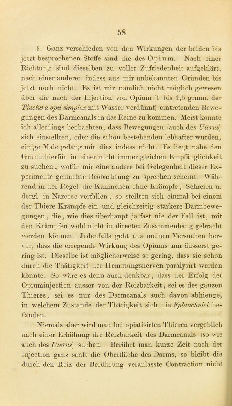 3. Ganz verschieden von den Wirkungen der beiden bis jetzt besprochenen Stoffe sind die des Opium. Nach einer Richtung sind dieselben zu voller Zufriedenheit aufgeklärt, nach einer anderen indess aus mir unbekannten Gründen bis jetzt noch nicht. Es ist mir nämlich nicht möglich gewesen über die nach der Injection von Opium (1 bis 1,5 grmm. der Tinctwa ojni simpIex mit Wasser verdünnt) eintretenden Bewe- gungen des Darmcanals in das Reine zu kommen. Meist konnte ich allerdings beobachten, dass Bewegungen (auch des Uterus] sich einstellten, oder die schon bestehenden lebhafter wurden, einige Male gelang mir dies indess nicht. Es liegt nahe den Grund hierfür in einer nicht immer gleichen Empfänglichkeit zu suchen, wofür mir eine andere bei Gelegenheit dieser Ex- perimente gemachte Beobachtung zu sprechen scheint. Wäh- rend in der Regel die Kaninchen ohne Krämpfe, Sclu-eien u. dergl. in Narcose verfallen, so stellten sich einmal bei einem der Thiere Krämpfe ein und gleichzeitig stärkere Darmbewe- gungen, die, wie dies überhaupt ja fast nie der Fall ist, mit den Krämpfen wohl nicht in directen Zusammenhang gebracht werden können. Jedenfalls geht aus meinen Versuchen her- vor, dass die erregende Wirkung des Opiums nur äusserst ge- ring ist. Dieselbe ist möglicherweise so gering, dass sie schon durch die Thätigkeit der Hemmungsnerven paralysirt werden könnte. So wäre es denn auch denkbar, dass der Erfolg der Opiuminjection ausser von der Reizbarkeit, sei es des ganzen Thieres, sei es nur des Darmcanals auch davon abhienge, in welchem Zustande der Thätigkeit sich die Sjjlanchnici be- fänden. Niemals aber wird man bei opiatisirten Thieren vergeblich nach einer Erhöhung der Reizbarkeit des Darmcanals (so wie auch des Uterus) suchen. Berührt man kurze Zeit nach der Injection ganz sanft die Oberfläche des Darms, so bleibt die durch den Reiz der Berührung veranlasste Contraction nicht