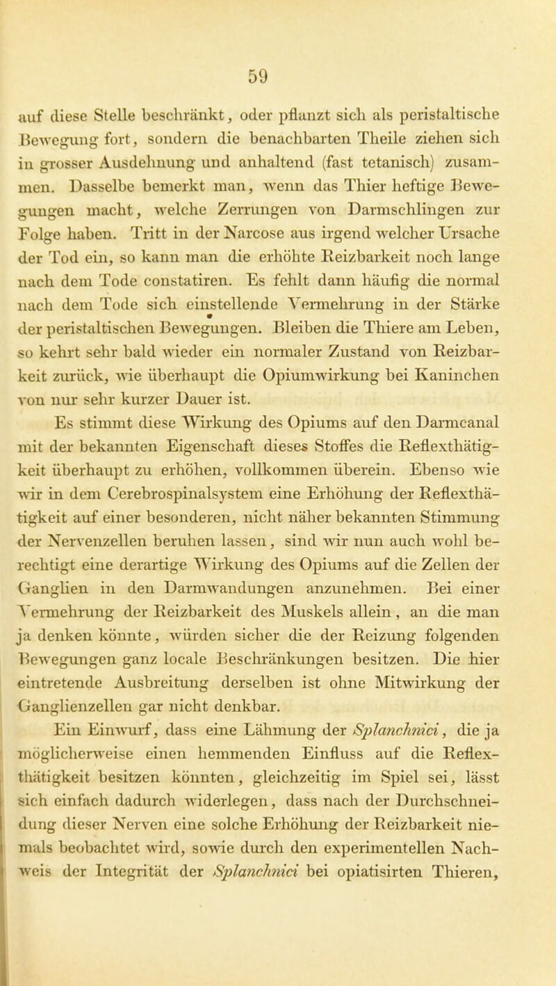 auf diese Stelle beschränkt, oder pflunzt sich als peristaltische Bewe^ing fort, sondern die benachbarten Theile ziehen sich in grosser Ausdehnung und anhaltend (fast tetanisch) zusam- men. Dasselbe bemerkt man, wenn das Thier heftige Bewe- gungen macht, welche Zerrungen von Darmschlingen zur Folge haben. Tritt in der Narcose aus irgend welcher Ursache der Tod ein, so kann man die erhöhte Reizbarkeit noch lange nach dem Tode constatiren. Es fehlt dann häufig die nonnal nach dem Tode sich einstellende Yermehrimg in der Stärke der peristaltischen BeAvegungen. Bleiben die Thiere am Leben, so kehrt sehr bald wieder ein noirmaler Zustand von Reizbar- keit zurück, wie überhaupt die Opiumwirkung bei Kaninchen von nur sehr kurzer Dauer ist. Es stimmt diese Wirkung des Opiums auf den Darmcanal mit der bekannten Eigenschaft dieses Stoffes die Reflesthätig- keit überhaupt zu erhöhen, vollkommen überein. Ebenso wie wir in dem Cerebrospinalsystem eine Erhöhung der Reflexthä- tigkeit auf einer besonderen, nicht näher bekannten Stimmmig der Nervenzellen beruhen lassen, sind wir nun auch wohl be- rechtigt eine derartige Wirkung des Opiums auf die Zellen der Ganglien in den Darmwandungen anzunehmen. Bei einer Vermehrung der Reizbarkeit des Muskels allein , an die man ja denken könnte, würden sicher die der Reizung folgenden Bewegungen ganz locale Beschränkungen besitzen. Die hier eintretende Ausbreitung derselben ist ohne Mitwirkung der Ganglienzellen gar nicht denkbar. Ein Einwurf, dass eine Lähmung der Splanchnici, die ja möglicherweise einen hemmenden Einfluss auf die Reflex- thätigkeit besitzen könnten, gleichzeitig im Spiel sei, lässt sich einfach dadurch widerlegen, dass nach der Durchschnei- dung dieser Nerven eine solche Erhöhung der Reizbarkeit nie- mals beobachtet wird, sowie durch den experimentellen Nach- weis der Integrität der Splanchnici bei opiatisirten Thieren,