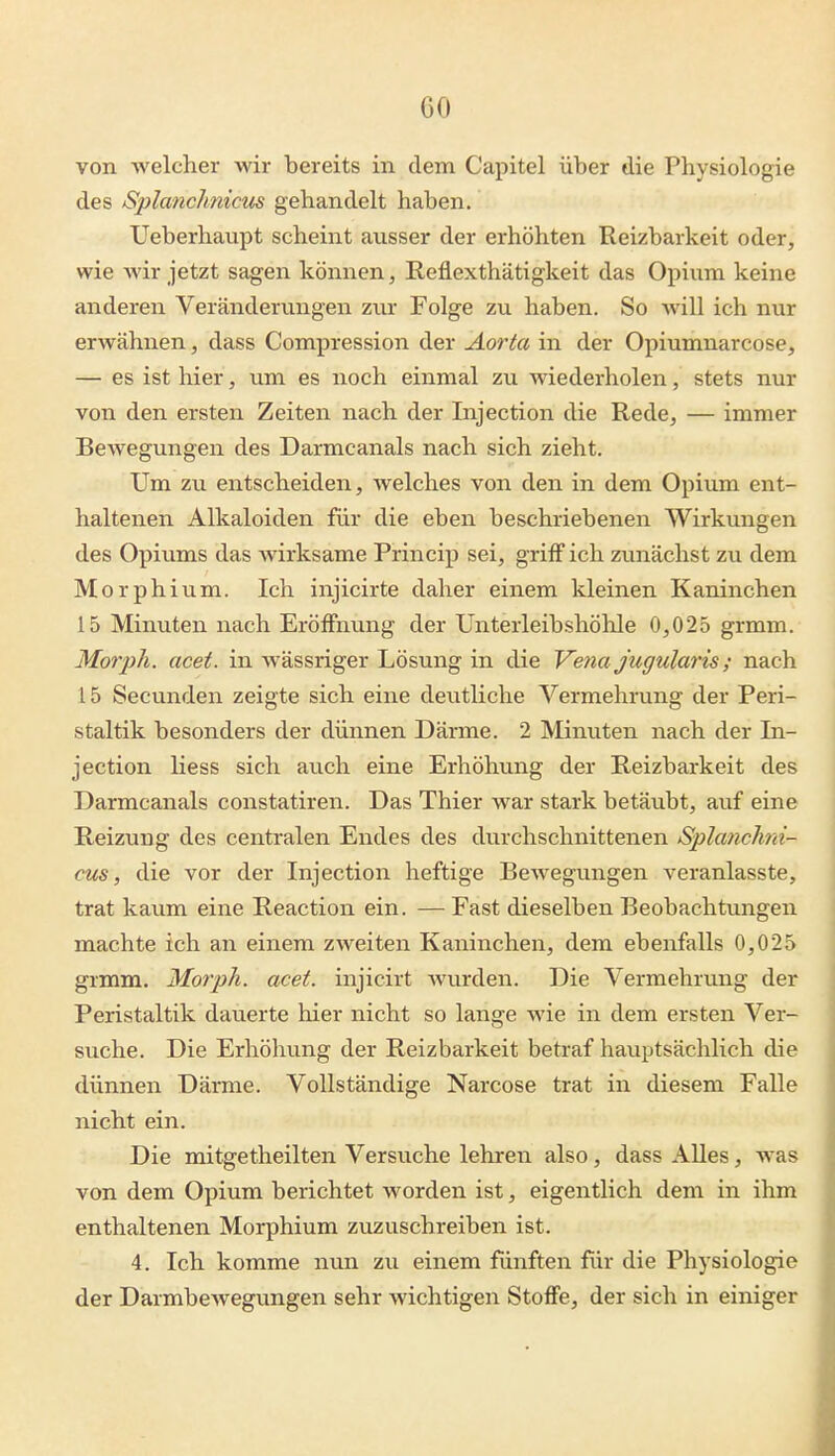 von welcher wir bereits in dem Capitel über die Physiologie des Splanchnicus gehandelt haben. Ueberhaupt scheint ausser der erhöhten Reizbarkeit oder, wie Avir jetzt sagen können, Reflexthätigkeit das Opium keine anderen Veränderungen zwx Folge zu haben. So Avill ich nur erwähnen, dass Compression der Aorta in der Opiumnarcose, — es ist hier, um es noch einmal zu wiederholen, stets nur von den ersten Zeiten nach der Injection die Rede, — immer Bewegungen des Darmcanals nach sich zieht. Um zu entscheiden, welches von den in dem Opium ent- haltenen Alkaloiden für die eben beschriebenen Wirkungen des Opiums das wirksame Princip sei, griiF ich zunächst zu dem Morphium. Ich injicirte daher einem kleinen Kaninchen 15 Minuten nach Eröffnung der Unterleibshöhle 0,025 grmm. Morph, acet. in wässriger Lösung in die Vena Jugularis; nach 15 Secunden zeigte sich eine deutliche Vermehrung der Peri- staltik besonders der dünnen Därme. 2 Minuten nach der In- jection Hess sich auch eine Erhöhung der Reizbarkeit des Darmcanals constatiren. Das Thier war stark betäubt, auf eine Reizung des centralen Endes des durchschnittenen Splanchni- cus, die vor der Injection heftige Bewegungen veranlasste, trat kaum eine Reaction ein. — Fast dieselben Beobachtungen machte ich an einem zweiten Kaninchen, dem ebenfalls 0,025 grmm. Morph, acet. injicirt wurden. Die Vermehrung der Peristaltik dauerte hier nicht so lange wie in dem ersten Ver- suche. Die Erhöhung der Reizbarkeit betraf hauptsächlich die dünnen Därme. Vollständige Narcose trat in diesem Falle nicht ein. Die mitgetheilten Versuche lehren also, dass AUes, was von dem Opium berichtet worden ist, eigentlich dem in ihm enthaltenen Morphium zuzuschreiben ist. 4. Ich komme nun zu einem fünften für die Physiologie der Darmbewegungen sehr wichtigen StoflFe, der sich in einiger