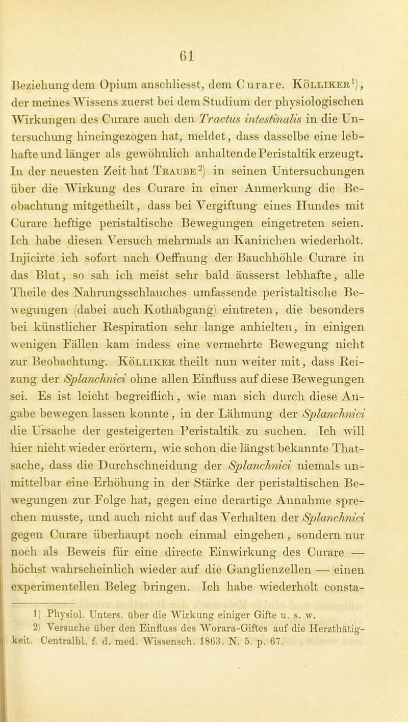 Beziehung dem Opium anschliesst, dem Curare. Kölliker'), der meines Wissens zuerst bei dem Studium der physiologischen Wirkungen des Curare auch den Tractus intestinalis in die Un- tersuchung hineingezogen hat, mehlet, dass dasselbe eine leb- hafte und länger als gewöhnlich anhaltende Peristaltik erzeugt. In der neuesten Zeit hat Tkaube '-) in seinen Untersuchungen über die Wirkung des Curare in einer Anmerkung die Be- obachtung mitgetheilt, dass bei Vergiftung eines Hundes mit Curare heftige peristaltische Bewegungen eingetreten seien. Ich habe diesen Versuch mehrmals an Kaninchen wiederholt. Injicirte ich sofort nach Oeffnung der Bauchhöhle Curare in das Blut, so sah ich meist sehr bald äusserst lebhafte, alle Theile des Nahmngsschlauches umfassende peristaltische Be- wegungen (dabei auch Kothabgang) eintreten, die besonders bei künstHcher Respiration sehr lange anhielten, in einigen wenigen Fällen kam indess eine vermehrte Bewegung nicht zur Beobachtung. Kölliker theilt nun weiter mit, dass Rei- zung der Splanchnici ohne allen Einfluss auf diese Bewegungen sei. Es ist leicht begTciflich, me man sich durch diese An- gabe bewegen lassen konnte, in der Lähmung der Splanchnici die Ursache der gesteigerten Peristaltik zu suchen. Ich will hier nicht wieder erörtern, wie schon die längst bekannte That- sache, dass die Durchschneidung der Splanchnici niemals un- mittelbar eine Erhöhung in der Stärke der peristaltischen Be- wegungen zur Folge hat, gegen eine derartige Annahme spre- chen musste, und auch nicht auf das Verhalten der Sptlanch^iid gegen Curare überhaupt noch einmal eingehen, sondern nur 1 noch als Beweis für eine directe Einwirkung des Curare — i höchst wahrscheinlich wieder auf die Ganglienzellen — einen i experimentellen Beleg bringen. Ich habe wiederholt consta- 1) Physiol. Unters, über die Wirkung einiger Gifte u. s. w. 2) Versuche über den Einfluss des Worara-Giftes auf die Herzthätig- keit. Centralbl. f. d. med. Wissensch. 1863. N. 5. p. 67.