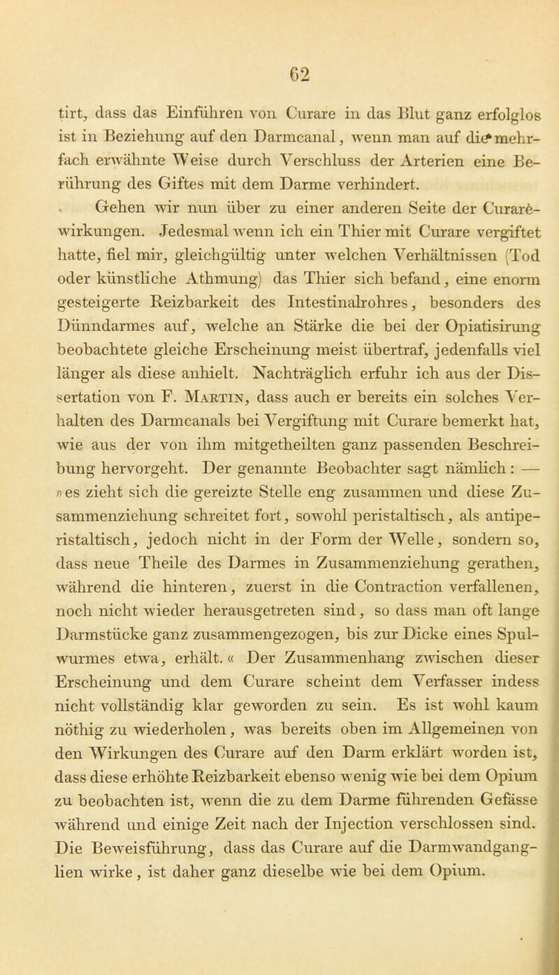 G2 tirt, dass das Einführen von Curare in das Blut ganz erfolglos ist in Beziehung auf den Darmcanal, wenn man auf di(* mehr- fach erwähnte Weise durch Verschluss der Arterien eine Be- rührung des Giftes mit dem Darme verhindert. Gehen wir nun über zu einer anderen Seite der Curar6- wirkungen. Jedesmal wenn ich ein Thier mit Curare vergiftet hatte^ fiel mir, gleichgültig unter welchen Verhältnissen (Tod oder künstliche Athmung) das Thier sich befand, eine enorm gesteigerte Reizbarkeit des Intestinalrohres, besonders des Dünndarmes auf, welche an Stärke die bei der Opiatisirung beobachtete gleiche Erscheinung meist übertraf, jedenfalls viel länger als diese anliielt. Nachträglich erfuhr ich aus der Dis- sertation von F. Martin, dass au.ch er bereits ein solches Ver- halten des Dai-mcanals bei Vergiftung mit Curare bemerkt hat, wie aus der von ihm mitgetheilten ganz passenden Beschrei- bung hervorgeht. Der genannte Beobachter sagt nämlich : — »es zieht sich die gereizte Stelle eng zusammen und diese Zu- sammenzielumg schreitet fort, sowohl peristaltisch, als antipe- ristaltisch, jedoch nicht in der Form der Welle, sondern so, dass neue Theile des Darmes in Zusammenzieliung gerathen, während die hinteren, zvierst in die Contraction verfallenen, noch nicht wieder herausgetreten sind, so dass man oft lange Darmstücke ganz zusammengezogen, bis znr Dicke eines Spul- wurmes etwa, erhält. « Der Zusammenhang zAvischen dieser Erscheinung und dem Curare scheint dem Verfasser indess nicht vollständig klar geworden zu sein. Es ist wohl kaum nöthig zu wiederholen, was bereits oben im Allgemeinen von den Wirkungen des Curare auf den Darm erklärt worden ist, dass diese erhöhte Reizbarkeit ebenso wenig wie bei dem Opium zu beobachten ist, wenn die zu dem Darme führenden Gefässe während und einige Zeit nach der Injection verschlossen sind. Die Beweisführung, dass das Curare auf die Darmwandgang- lien wirke, ist daher ganz dieselbe wie bei dem Opium.