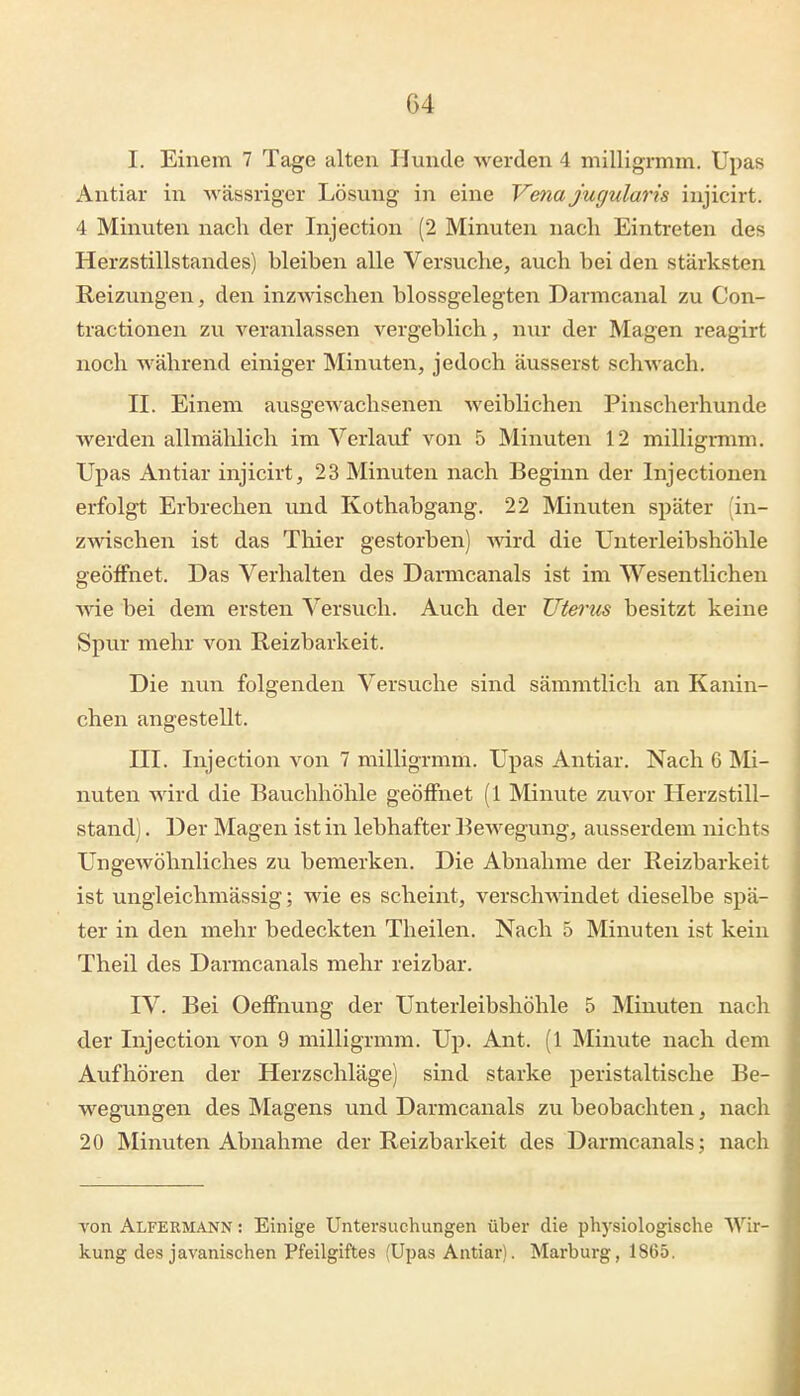 I. Einem 7 Tage alten Hunde werden 4 milligrmm. Upas Antiar in wässriger Lösung in eine Vena jugularis injicirt. 4 Minuten nach der Injection (2 Minuten nach Eintreten des Herzstillstandes) bleiben alle Versuche, auch bei den stärksten Reizungen, den inzwischen blossgelegten Darmcanal zu Con- tractionen zu veranlassen vergeblich, nur der Magen reagirt noch während einiger Minuten, jedoch äusserst schwach. II. Einem ausgewachsenen weiblichen Pinscherhunde werden allmählich im Verlauf von 5 Minuten 12 milligrmm. Upas Antiar injicirt, 23 Minuten nach Beginn der Injectionen erfolgt Erbrechen und Kothabgang. 22 Minuten später 'in- zwischen ist das Thier gestorben) mrd die Unterleibshöhle geöffnet. Das Verhalten des Darmcanals ist im Wesentlichen M-ie bei dem ersten Versuch. Auch der Uterus besitzt keine Spur mehr von Reizbarkeit. Die nun folgenden Versuche sind sämmtlich an Kanin- chen angestellt. III. Injection A^on 7 milligrmm. Upas Antiar. Nach 6 Mi- nuten wird die Bauchhöhle geöffnet (1 Minute zuvor Herzstill- stand) . Der Magen ist in lebhafter Bewegung, ausserdem nichts Ungewöhnliches zu bemerken. Die Abnahme der Reizbarkeit ist ungleichmässig; wie es scheint, versch\\dndet dieselbe spä- ter in den mehr bedeckten Theilen. Nach 5 Minuten ist kein Theil des Darmcanals mehr reizbar. IV. Bei Oeffnung der Unterleibshöhle 5 Minuten nach der Injection von 9 milligrmm. Up. Ant. (1 Minute nach dem Aufhören der Herzschläge) sind starke peristaltische Be- wegungen des Magens und Darmcanals zu beobachten, nach 20 Minuten Abnahme der Reizbarkeit des Darmcanals; nach von Alfermann : Einige Untersuchungen über die physiologische Wir- kung des javanischen Pfeilgiftes (Upas Antiar). Marburg, 18G5.