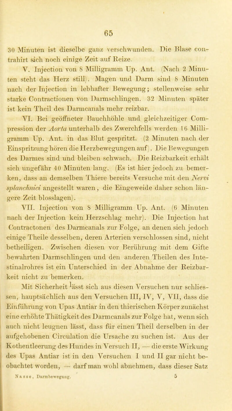 30 Minuten ist dieselbe ganz verschwunden. Die Blase con- trahirt sich noch einige Zeit auf Reize. V. Injection von 8 Milligramm Up. Ant. (Nach 2 Minu- ten steht das Herz still). Magen und Darm sind 8 Minuten nach der Injection in lebhafter Bewegung; stellenweise sehr starke Contractionen von Darmschlingen. 32 Minuten später ist kein Theil des Darmcanals mehr reizbar. VI. Bei geöffneter Bauchhöhle und gleichzeitiger Com- pression der Aorta unterhalb des Zwerchfells werden 16 Milli- gramm Up. Ant. in das Blut gespritzt. (2 Minuten nach der Einspritzung hören die Herzbeweg-ungen auf). Die Bewegungen des 13armes sind und bleiben schwach. Die Reizbarkeit erhält sich ungefähr 40 Minuten lang. (Es ist hier jedoch zu bemer- ken, dass an demselben Thiere bereits Versuche mit den Nervi splanchnici angestellt waren, die Eingeweide daher schon län- gere Zeit blosslagen). VII. Injection von 8 Milligramm Up. Ant. (6 Minuten nach der Injection kein Herzschlag mehr). Die Injection hat Contractonen des Daimcanals zvir Folge, an denen sich jedoch einige Theile desselben, deren Arterien verschlossen sind, nicht betheiligen. Zwischen diesen vor Berührung mit dem Gifte bewahrten Darmschlingen und den anderen Theilen des Inte- stinalrohres ist ein Unterschied in der Abnahme der Reizbar- keit nicht zu bemerken. Mit Sicherheit %sst sich aus diesen Versuchen nur schlies- sen, hauptsächlich aus den Versuchen III, IV, V, VII, dass die EiTifiihrung von Upas Antiar in den thierischen Körper zunächst eine erhöhte Thätigkeit des Darmcanals zur Folge hat, wenn sich auch nicht leugnen lässt, dass für einen Theil derselben in der aufgehobenen Circidation die Ursache zu suchen ist. Aus der Kothentleerung des Hundes in Versuch II, — die erste Wirkung I des Upas Antiar ist in den Versuchen I und II gar nicht be- obachtet worden, — darf man wohl abnehmen, dass dieser Satz Nasse, Darmbewegnng. 5
