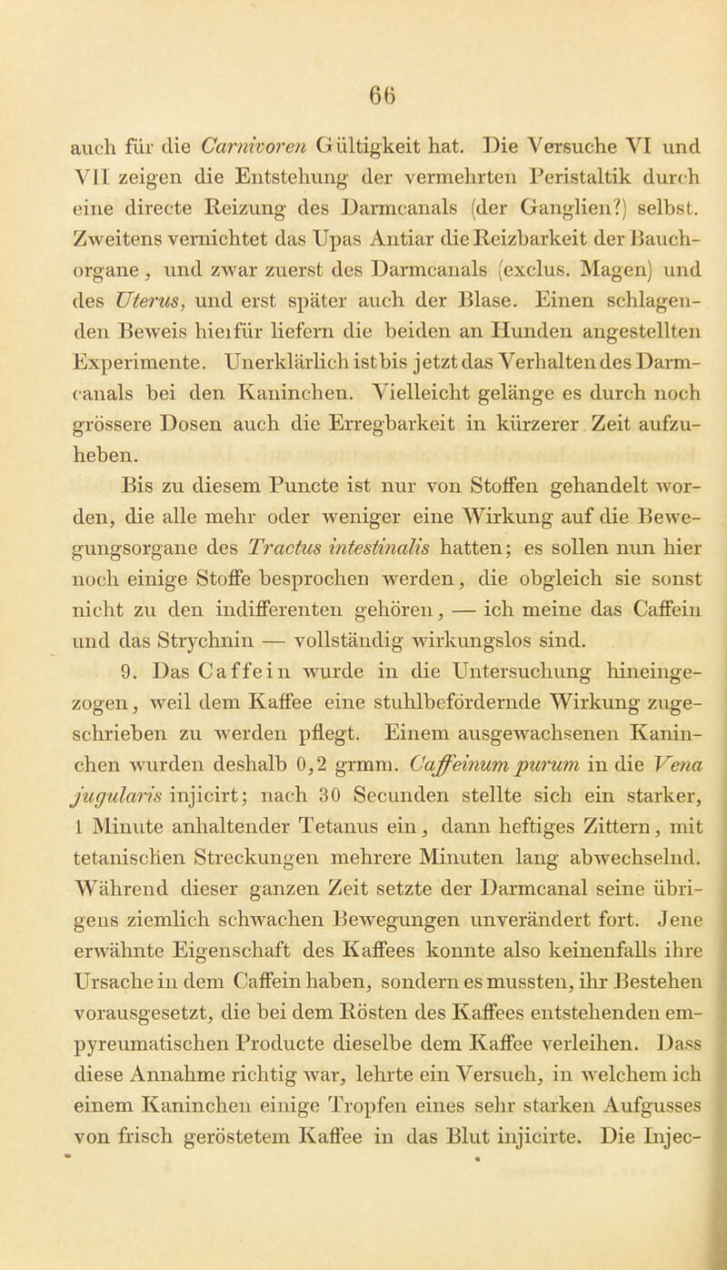 auch für die Carnivoren Gültigkeit hat. Die Versuche VI und VII zeigen die Entstehung der vermehrten Peristaltik durch eine directe Reizung des Darmcanals (der Ganglien?) selbst. Zweitens vernichtet das Upas Antiar die Reizbarkeit der liauch- organe, und zwar zuerst des Darmcanals (exclus. Magen) und des Uterus, und erst später auch der Blase. Einen schlagen- den Beweis hieifür liefern die beiden an Hunden angestellten Experimente. Unerklärlichistbis jetztdas Verhaltendes Dai-m- canals bei den Kaninchen. Vielleicht gelänge es durch noch grössere Dosen auch die Erregbarkeit in kürzerer Zeit aufzu- heben. Bis zu diesem Puncte ist nur von Stoffen gehandelt wor- den, die alle mehr oder weniger eine Wirkung auf die Bewe- gungsorgane des Tractus intestinalis hatten; es sollen nun hier noch einige Stoffe besprochen werden, die obgleich sie sonst nicht zu den indifferenten gehören, — ich meine das Caffein und das Strychnin — vollständig wirkungslos sind. 9. Das Caffein wurde in die Untersuchung hineinge- zogen , weil dem Kaffee eine stuhlbefördernde Wirkung zuge- schrieben zu werden pflegt. Einem ausgewachsenen Kanin- chen wurden deshalb 0,2 grmm. öaffeinum purum in die Vena jugularis injicirt; nach 30 Secunden stellte sich ein starker, 1 Minute anhaltender Tetanus ein, dann heftiges Zittern, mit tetanischen Streckungen mehrere Minuten lang abwechselnd. Während dieser ganzen Zeit setzte der Darmcanal seine übri- gens ziemlich schwachen Bewegungen unverändert fort. Jene erwähnte Eigenschaft des Kaffees konnte also keinenfalls ihre Ursache in dem Caffein haben, sondern es mussten, ihr Bestehen vorausgesetzt, die bei dem Rösten des Kaffees entstehenden em- pyreumatischen Producte dieselbe dem Kaffee verleihen. Dass diese Annahme richtig war, lehrte ein Versuch, in welchem ich einem Kaninchen einige Tropfen eines sehr starken Aufgusses von frisch geröstetem Kaffee in das Blut injicirte. Die Injec-