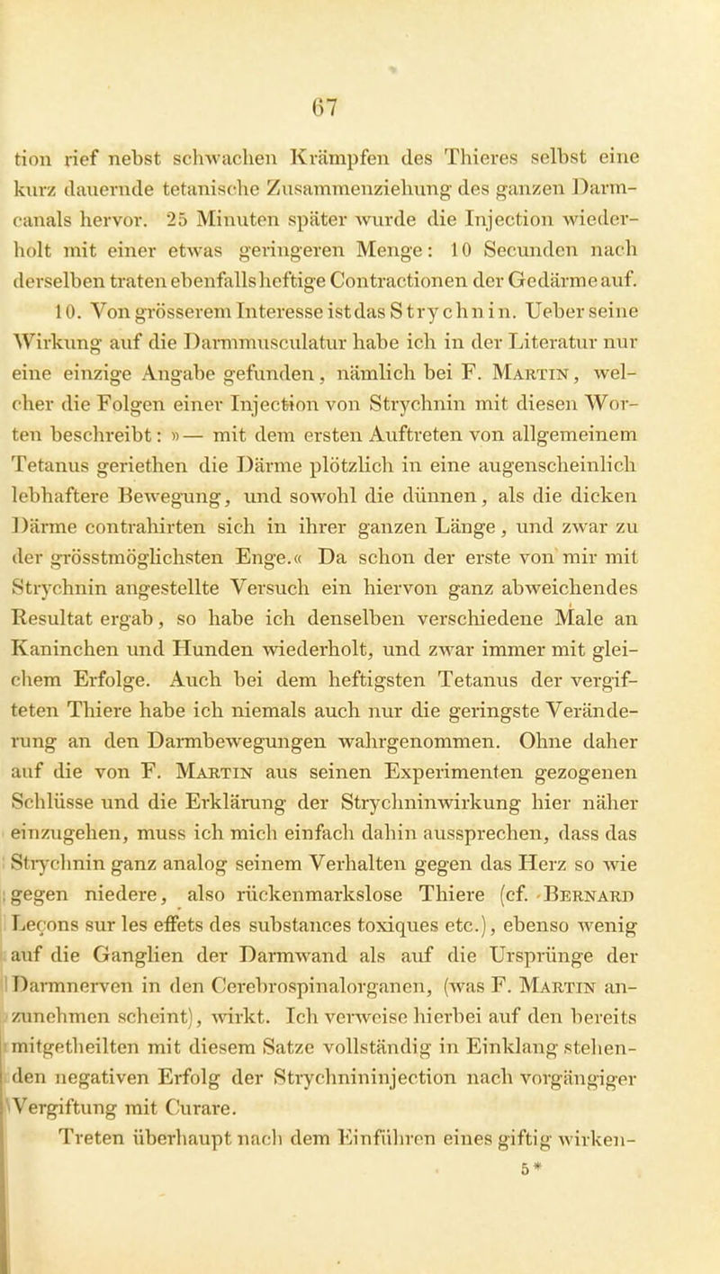 tiou rief nebst schwachen Krämpfen des Thieres selbst eine knrz danernde tetanische Znsammenziehung des ganzen Darm- canals hervor. 25 Minuten später mirde die Injection wieder- holt mit einer etwas geringeren Menge: 10 Secunden nach derselben traten ebenfalls heftige Contractionen der Gedärme auf. 10. Von grösserem Interesse ist das Strychn in. Ueber seine Wirkung auf die Darmmusculatur habe ich in der Literatur nur eine einzige Angabe gefunden, nämlich bei F. Martin , wel- cher die Folgen einer Injection von Strychnin mit diesen Wor- ten beschreibt: »— mit dem ersten Auftreten von allgemeinem Tetanus geriethen die Därme plötzlich in eine augenscheinlich lebhaftere Bewegung, und sowohl die dünnen, als die dicken Därme contrahirten sich in ihrer ganzen Länge, und zwar zu der grösstmöglichsten Enge.« Da schon der erste von mir mit Strychnin angestellte Versuch ein hiervon ganz abweichendes Resultat ergab, so habe ich denselben verschiedene Male an Kaninchen und Hunden wiederholt, und zwar immer mit glei- chem Erfolge. Auch bei dem heftigsten Tetanus der vergif- teten Thiere habe ich niemals auch nur die geringste Verände- rung an den Dai-mbewegungen wahrgenommen. Ohne daher auf die von F. Martin aus seinen Experimenten gezogenen Schlüsse und die Erklärung der Strychninwirkung hier näher ' einzugehen, muss ich mich einfach dahin aussprechen, dass das : Stiychnin ganz analog seinem Verhalten gegen das Herz so wie : gegen niedere, also rückenmarkslose Thiere (cf. Bernard 1 Lecons sur les efFets des substances toxiques etc.), ebenso wenig auf die Ganglien der Darmwand als auf die Ursprünge der 1 Darmnerven in den Cerebrospinalorganen, (was F. Martin an- ;zunehmen scheint), wirkt. Ich verweise hierbei auf den bereits ! mitgetlieilten mit diesem Satze vollständig in Einklang stellen- den negativen Erfolg der Stiychnininjection nach vorgängiger \Vergiftung mit Curare. Treten überhaupt nach dem Einführen eines giftig wirken- 5*