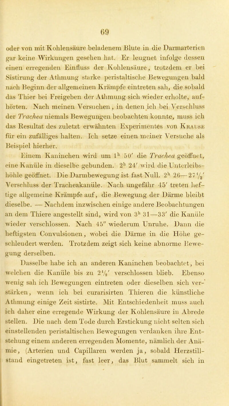 oder von mit Kolilensäure beladenem Blute in die Damarterien gar keine Wirkungen gesehen hat. Er leugnet infolge dessen einen eiTegendeu Einfluss der Kohlensäure, trotzdem er bei Sistirung der Athmung starke peristaltische Bewegungen bald nach Beginn der allgemeinen Krämpfe eintreten sah, die sobald das Thier bei Freigeben der Athmung sich wieder erholte, auf- hörten. Nach meinen Versuchen, in denen ich bei Verschluss der Trachea niemals Bewegungen beobachten konnte, muss ich das Resultat des zuletzt erwähnten Experimentes von Krause für ein zufälliges halten. Ich setze einen meiner Versuche als Beispiel hierher. Einem Kaninchen wird um 1^ 50' die Trachea geöffnet, eine Kanüle in dieselbe gebunden. 2'' 24' wird die Uuterleibs- höhle geöffnet. Die Darmbewegung ist fast Null. 2'^ 26— 27 '/g' Verschluss der Tracheakanüle. Nach ungefähr 45' treten hef- tige allgemeine Krämpfe auf, die BcAvegung der Därme bleibt dieselbe. — Nachdem inzwischen einige andere Beobachtungen an dem Thiere angestellt sind, wird von 3'' 31—33' die Kanüle wieder verschlossen. Nach 45 wiederum Unruhe. Dann die heftigsten Convulsionen, wobei die Därme in die Höhe ge- schleudert werden. Trotzdem zeigt sich keine abnorme Bewe- gung derselben. Dasselbe habe ich an anderen Kaninchen beobachtet, bei welchen die Kanüle bis zu 2V2' verschlossen blieb. Ebenso wenig sah ich Bewegungen eintreten oder dieselben sich ver- stärken, wenn ich bei ciuarisirten Thieren die künstliche Athmung einige Zeit sistirte. Mit Entschiedenheit muss auch ich daher eine erregende Wii'kung der Kohlensäure in Abrede stellen. Die nach dem Tode durch Erstickung nicht selten sich einstellenden peristaltischen Bewegungen verdanken ihre Ent- stehung einem anderen erregenden Momente, nämlich der Anä- mie, (Arterien und Capillaren werden ja, sobald Plerzstill- stand eingetreten ist, fast leer, das Blut sammelt sich in