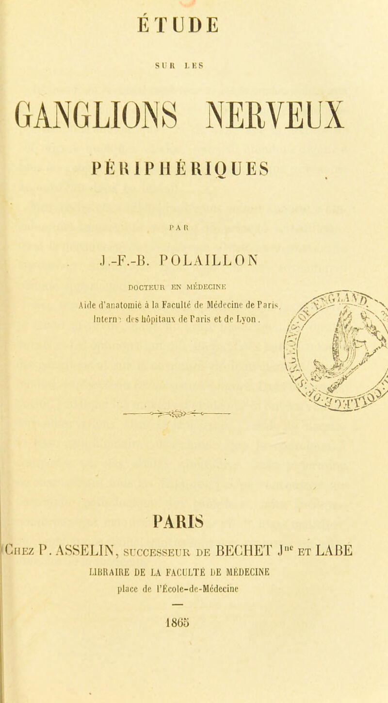 S li 11 L E S GANGLIONS NERVEUX PÉRIPHÉRIQUES P A R J.-F.-B. POLAILLON DOCTEUR EN MÉDECINE Aide d'anatomiè à la Faculté de Médecine de Paris - N. Intera i des hôpitaux de Taris et de Lyon. PARIS Chez P. ASSELIN, successeur de BEGHET J11C et LABE LIBRAIRE DE LA FACULTÉ DE MEDECIN1Ï place de l'École-de-Médecine 18(Jo