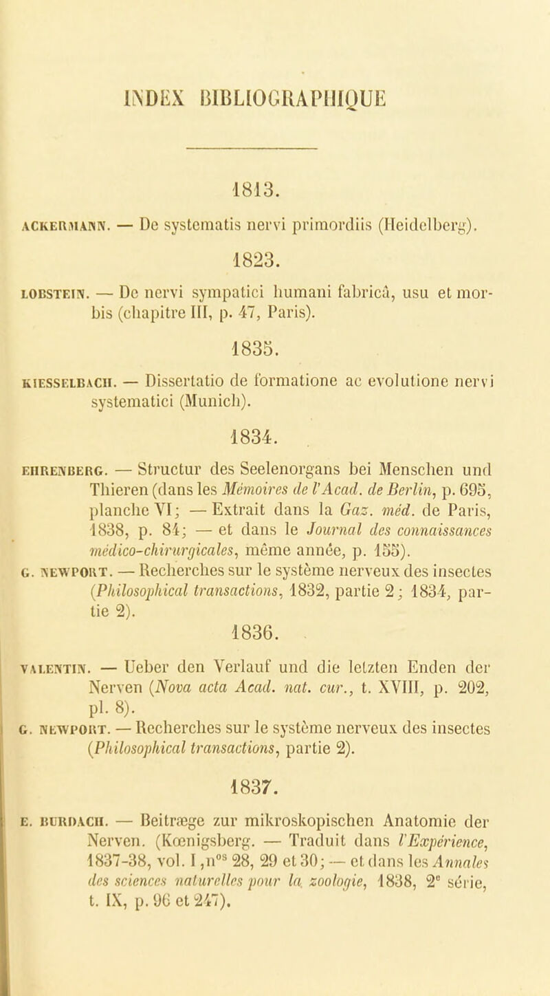 IlSDEX bibliographique 1813. ackeKiManiv. — De systcmatis nervi primordiis (Heidelbery). 1823. lobstein. — De nervi sympatici humani fabrica, usu et mor- bis (ebapitre III, p. 47, Paris). 1835. kiesselbach. — Dissertatio de formatione ac evolutione nervi systematici (Munich). 1834. ehrenberg. — Structur des Seelenorgans bei Menschen und Tbieren (dans les Mémoires de l'Acacl. de Berlin, p. 695, planche VI; —Extrait dans la Gaz. méd. de Paris, 1838, p. 84; — et dans le Journal des connaissances médico-chirurgicales, même année, p. 155). g. îsewpout. — Recherches sur le système nerveux des insectes (Philosophical transactions, 1832, partie 2; 1834, par- tie 2). 1836. vai.entuv. — Ueber den Verlauf und die letzten Enden der Nerven (Nova acta Acad. nat. cur., t. XVIII, p. 202, pl. 8). g. newpoht. — Recherches sur le système nerveux des insectes (Philosophical transactions, partie 2). 1837. e. buriuch. — Beitrœge zur mikroskopischen Anatomic der Nerven. (Kœnigsberg. — Traduit dans l'Expérience, 1837-38, vol. I ,nos 28, 29 et 30; — et dans les Annales des sciences naturelles pour la. zooloqie, 1838, 2° série, t. IX, p. 96 et 247).