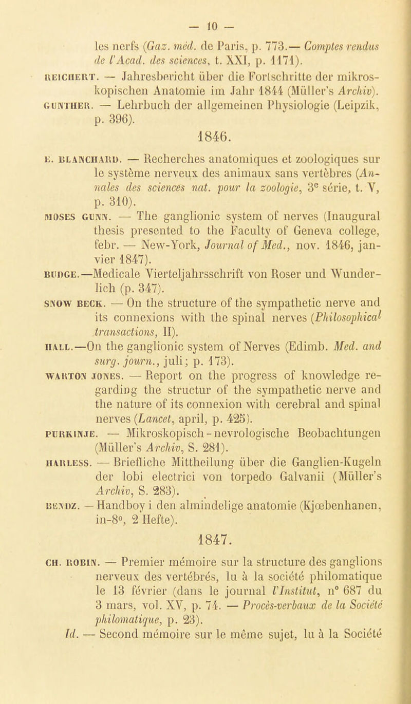 les nerfs (Gaz. méd. de Paris, p. 773.— Comptes rendus de l'Acad. des sciences, t. XXI, p. 1171). keichert. — Jahresbericht ùber die Forlschritte der mikros- kopischen Analomie im Jahr 1844 (Mùller's Arckiv). guntiiek. — Lehrbuch (1er allgemcinen Physiologie (Leipzik, p. 396). 1846. k. Blanchard. — Recherches anatomiques et zoologiques sur le système nerveux des animaux, sans vertèbres (An- nales des sciences nat. pour la zoologie, 3e série, t. Y, p. 310). moses gunn. — The ganglionic System of nerves (Inaugural thesis presented to the Faculty of Geneva collège, febr. — New-York, Journal of Med., nov. 1846, jan- vier 1847). budge.—Médicale Vierteljahrsschrift von Roser und Wunder- lich (p. 347). snow beck. — On the structure of the sympathetic nerve and its connexions with the spinal nerves (Philosophical transactions, II). hall.—On the ganglionic System of Nerves (Edimb. Med. and surg. joum., juli; p. 173). wakton jones. — Report on the progress of knowledge re- garding the structur of the sympathetic nerve and the nature of its connexion with cérébral and spinal nerves (Lancet, april, p. 425). pubkinje. — Mikroskopisch-nevrologische Reobachtungen (Milliers Archiv, S. 281). HAitLESS. — Rrietliche Mittheilung ùber die Ganglien-Kugeln der lobi electrici von torpédo Galvanii (Mùller's Archiv, S. 283). iîhm)z. — Handboy i den almindelige anatomie (Kjœbenhanen, in-8°, 2Hefte). 1847. ch. iîobiiv. — Premier mémoire sur la structure des ganglions nerveux des vertébrés, lu à la société philomatique le 13 février (dans le journal l'Institut, n° 687 du 3 mars, vol. XV, p. 74. — Procès-verbaux de la Société philomatique, p. 23). Td. — Second mémoire sur le même sujet, lu à la Société