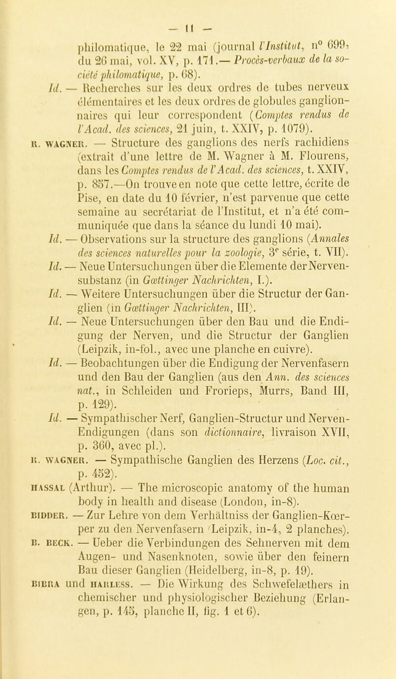 philomatique, le 22 mai (journal l'Institut, n° 699? du 2G mai, vol. XV, p. 171.— Procès-verbaux de la so- ndé philomatique, p. (J8). /(/. — Recherches sur les deux ordres de tubes nerveux élémentaires et les deux ordres de globules ganglion- naires qui leur correspondent (Comptes rendus de VAcad. des sciences, 21 juin, t. XXIV, p. 1079). u. wagner. — Structure des ganglions des nerfs rachidiens (extrait d'une lettre de M. Wagner à M. Flourens, dans les Comptes rendus de VAcad. des sciences, t. XXIV, p. 857.—On trouve en note que cette lettre, écrite de Pise, en date du 10 février, n'est parvenue que cette semaine au secrétariat de l'Institut, et n'a été com- muniquée que dans la séance du lundi 10 mai). kl. — Observations sur la structure des ganglions {Annales des sciences naturelles pour la zoologie, 3e série, t. VII). Id. — Neue Untersuchungen ùber die Elemente der Nerven- substanz (in Gœttinger Nachrichten, L). /(/. — Weitere Untersuchungen ùber die Structur der Gan- glien (in Gœttinger Nachrichten, III). Id. — Neue Untersuchungen ùber den Bau und die Endi- gung der Nerven, und die Structur der Ganglien (Leipzik, in-fol., avec une planche en cuivre). Id. — Beobachtungen ùber die Endigung der Nervenfasern und den Bau der Ganglien (aus den Ann. des sciences nat., in Schleiden und Frorieps, Murrs, Band III, p. 129). Id. — Sympathischer Nerf, Ganglien-Structur und Nerven- Endigungen (dans son dictionnaire, livraison XVII, p. 360, avec pl.). iî. wagner. — Sympathische Ganglien des Herzens (Loc. cit., p. 452). HASSAL (Arthur). — The microscopic anatomy of the human body in health and disease (London, in-8). bidder. — Zur Lehre von dem Verhâltniss der Ganglien-Kœr- per zu den Nervenfasern 'Leipzik, in-4, 2 planches). b. beck. — Ueber die Verbindungen des Sehnerven mit dem Augen- und Nasenknoten, sowie ùber den feinern Bau dieser Ganglien (Heidelberg, in-8, p. 19). bibra und hakless. — Die Wirkung des Schwefelœthers in chemischer und physiologischer Beziehung (Erlan- gen, p. 145, planche II, lig. 1 et 6).