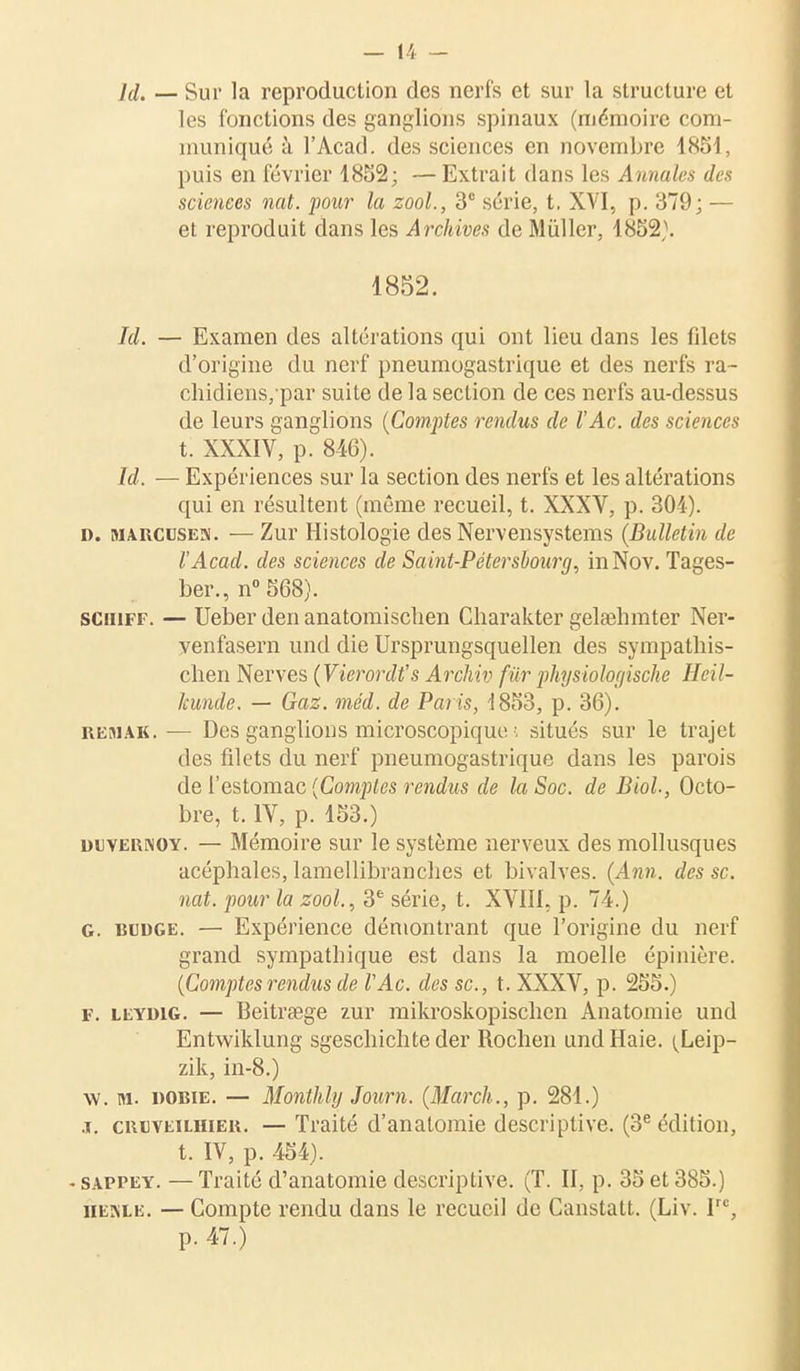 ld. — Sur la reproduction des nerfs et sur la structure et les fonctions des ganglions spinaux (mémoire com- muniqué à l'Acad. des sciences en novembre 1851, puis en février 1852; — Extrait dans les Annales des sciences nat. pour la zool., 3° série, t. XVI, p. 379; — et reproduit dans les Archives de Mùller, 1852}. 1852. Id. — Examen des altérations qui ont lieu dans les filets d'origine du nerf pneumogastrique et des nerfs ra- chidiens/par suite de la section de ces nerfs au-dessus de leurs ganglions [Comptes rendus de l'Ac. des sciences t. XXXIV, p. 846). Id. — Expériences sur la section des nerfs et les altérations qui en résultent (même recueil, t. XXXV, p. 301). d. marcuses. — Zur Histologie des Nervensystems {Bulletin de l'Acad. des sciences de Saint-Pétersbourg, inNov. Tages- ber., n° 568). sciiiff. — Ueber den anatomischen Charakter gelaehmter Ner- venfasern und die Ursprungsquellen des sympathis- clien Nerves (Vicrordt,s Archiv fur physiologische Heil- îcunde. — Gaz. méd. de Paris, '1853, p. 36). reaiak. — Des ganglions microscopique ; situés sur le trajet des filets du nerf pneumogastrique dans les parois de l'estomac (Comptes rendus de la Soc. de Biol-, Octo- bre, t. IV, p. 153.) duvernoy. — Mémoire sur le système nerveux des mollusques acéphales, lamellibranches et bivalves. (Ann. des se. nat. pour la zool., 3e série, t. XVIII, p. 74.) G. rudge. — Expérience démontrant que l'origine du nerf grand sympathique est dans la moelle épinière. (Comptesrendus de VAc. des se, t. XXXV, p. 255.) f. leydig. — Beitrsege zur mikroskopischen Anatomie und Entwiklung sgeschichte der Rochen und Haie. (Leip- zik, in-8.) w. m. Rome. — Monthly Journ. (Mardi., p. 281.) j. crïveilhier. — Traité d'anatomie descriptive. (3e édition, t. IV, p. 454). • sappey. — Traité d'anatomie descriptive. (T. II, p. 35 et 385.) henle. — Compte rendu dans le recueil de Canstatt. (Liv. Irc, p. 47.)