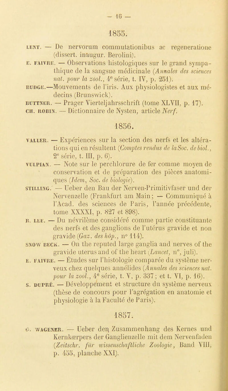 - 10 — 1855. lent. — De nervorum commulationibus ac regeneralione (dissert, inaugur. Berolini). e. faitre. — Observations histologiques sur le grand sympa- thique de la sangsue médicinale (Annales des sciences nat. pour la zool., 4e série, t. IV, p. 251). budge.—Mouvements de l'iris. Aux physiologistes et aux mé- decins (Brunswick). bcttner. — Prager Vierteljahrsschrift (tome XLVII, p. 17). ch. KOBiN. — Dictionnaire de Nysten, article Nerf. 1856. valler. — Expériences sur la section des nerfs et les altéra- tions qui en résultent (Comptes rendus de laSoc. de biol., 2e série, t. III, p. 6). vulpian. — Note sur le perchlorure de fer comme moyen de conservation et de préparation des pièces anatomi- ques (Idem, Soc. de biologie). stilling. — Ueber den Bau der Nerven-I'rimitivfaser und der Nervenzelle (Frankfurt am Main ; — Communiqué à l'Acad. des sciences de Paris, l'année précédente, tome XXXXI, p. 827 et 898). b. lee. — Du névrilème considéré comme partie constituante des nerfs et des ganglions de l'utérus gravide et non gravide (Gaz. des hôp., n° 114). snow beck. — On the reputed large ganglia and nerves of the gravide utérus and of the heart (Lancet, n°, juli). e. faivre. — Études sur l'histologie comparée du système ner- veux chez quelques annélides (Annales des sciences nat. pour la zool., 4e série, t. V, p. 337 ; et t. VI, p. 16). s. du pré. — Développement et structure du système nerveux (thèse de concours pour l'agrégation en anatomie et physiologie à la Faculté de Paris). 1857. t>. .vageiver. — Ueber den, Zusammenhang des Kernes und Kernkœrpers der Ganglienzelle mit dem Nervenfaden (Zeitschr. fur wissenschaftliche Zoologie, Band VIII, p. 455, planche XXI).