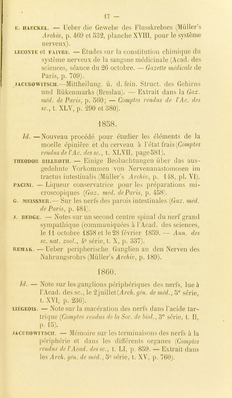 k. HAECKEl. — Uebcr die Gewebe des Flusskrebses (Mûller's Archiv, p. 469 el 532, planche XVIII, pour le système nerveux). leconte et fàitre. — Études sur la constitution chimique du système nerveux de la sangsue médicinale (Acad. des sciences, séance du 26 octobre. — Gazette médicale de Paris, p. 709). jACtuowiTscH.—Mittheilung. û. d. fein. Struct. des Gehirns und Rûkenmarks (Breslau). — Extrait dans la Gaz. méd. de Paris, p. 560; — Comptes rendus de l'Ac. des se, t. XLV, p. 290 et 380). 1858. ïd. —Nouveau procédé pour étudier les éléments de la moelle épinière et du cerveau à l'état frais [Comptes rendus de l'Ac. des se, t. XLVII, page581). theodor MLLUOTii. — Einige Beobachtungen ûber das aus- ^edehnte Vorkommen von Nervenanastomosen im tractus intestinalis (Mûller's Archiv, p. 148, pl. VI). pacini. — Liqueur conservatrice pour les préparations mi- croscopiques (Gaz. méd. de Paris, p. 458). g. [urissner.— Sur les nerfs des parois intestinales (Gaz. méd. de Paris, p. 484;. a. iîudge. —Notes sur un second centre spinal du nerf grand sympathique (communiquées à l'Acad. des sciences, le H octobre 1858 et le 28 février 1859. — Ann. des se. nat. zool., 4° série, t. X, p. 337). Remak. — Ueber peripherische Ganglien an den Nerven des Nahrungsrohrs (Mûller's Archiv, p. 189). 1860. fd. — Note sur les ganglions périphériques des nerfs, lue à l'Acad. des se, le 2 juillet (A rch. cjén. de méd., 5e série, t. XVI, p. 236). liégeois. — Note sur la macération des nerfs dans l'acide tar- trique (Comptes rendus de la Soc. de Mol., 3e série, t. Il, p. 15). iacobowitsch. — Mémoire sur les terminaisons des nerfs à la périphérie et dans les différents organes (Comptes rendus de l'Acad. des se, t. LI, p. 859. — Extrait dans les Arch.gén. de méd., 5° série, t. XV, p. 760;.