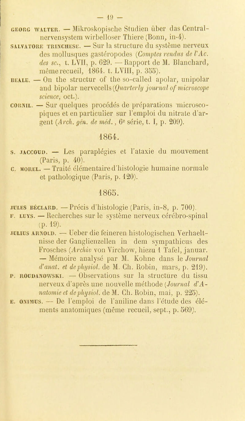 georg walter. — Mikroskopische Stuilien ûber (las Central- nervensystem wirbelloser Thiere (Bonn, in-4). salvatoue trinciiese. — Sur la structure du système nerveux des mollusques gastéropodes (Comptes rendus de VAc. des se, t. LVII, p. 029. — Rapport de M. Blanchard, même recueil, 1864. t. LVIII, p. 355). bdale. — On the structur of the so-called apolar, unipolar ami bipolar nervecells (Quarterly journal of microsco})e science, oct.). coiinil. — Sur quelques procédés de préparations microsco- piques et en particulier sur l'emploi du nitrate d'ar- gent (Arch. gén. de méd., 6° série, t. I, p. 209). 1864. s. JACCOui). — Les paraplégies et l'ataxie du mouvement (Paris, p. 40). c. mohel. — Traité élémentaire d'histologie humaine normale et pathologique (Paris, p. 120). 1865. jcles béclakd. —Précis d'histologie (Paris, in-8, p. 700). f. luys. — Recherches sur le système nerveux cérébro-spinal (p. 19). jolies arixold. — Ueber die feineren histologischen Verhaelt- nisse der Ganglienzellen in dem sympathicus des Frosches (Archiv von Virchow, hiezu 1 Taf'el, januar. — Mémoire analysé par M. Kohne dans le Journal d'anat. et dephysiol. de M. Ch. Robin, mars, p. 219). p. roodanowski. — Observations sur la structure du tissu nerveux d'après une nouvelle méthode [Journal d'A- natomie et dephysiol. de M. Ch. Robin, mai, p. 225). e. ONiMUs. — De l'emploi de l'aniline dans l'étude des élé- ments anatomiques (même recueil, sept., p. 569).