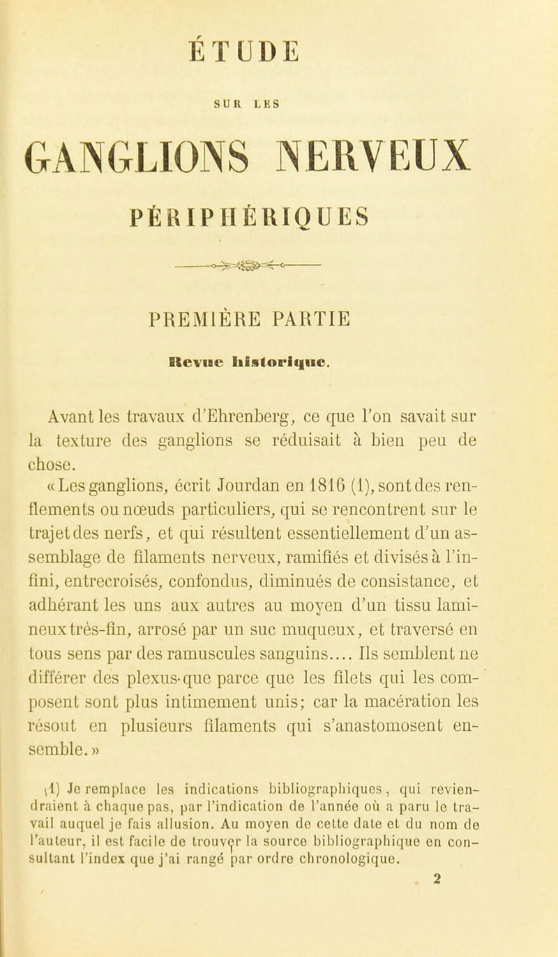 ÉTUDE SUR LES GANGLIONS NERVEUX PÉRIPHÉRIQUES PREMIÈRE PARTIE Revue historique. Avant les travaux d'Ehrenberg, ce que l'on savait sur la texture des ganglions se réduisait à bien peu de chose. « Les ganglions, écrit Jourdan en 1816 (1), sont des ren- flements ou nœuds particuliers, qui se rencontrent sur le trajet des nerfs, et qui résultent essentiellement d'un as- semblage de filaments nerveux, ramifiés et divisés à l'in- fini, entrecroisés, confondus, diminués de consistance, et adhérant les uns aux autres au moyen d'un tissu lami- neux très-fin, arrosé par un suc muqueux, et traversé en tous sens par des ramuscules sanguins.... Ils semblent ne différer des plexus-que parce que les filets qui les com- posent sont plus intimement unis; car la macération les résout en plusieurs filaments qui s'anastomosent en- semble. » (1) Je remplace les indications bibliographiques, qui revien- draient à chaque pas, par l'indication de l'année où a paru le tra- vail auquel je fais allusion. Au moyen de cette date et du nom de l'auteur, il est facile de trouver la source bibliographique en con- sultant l'index que j'ai rangé par ordre chronologique.