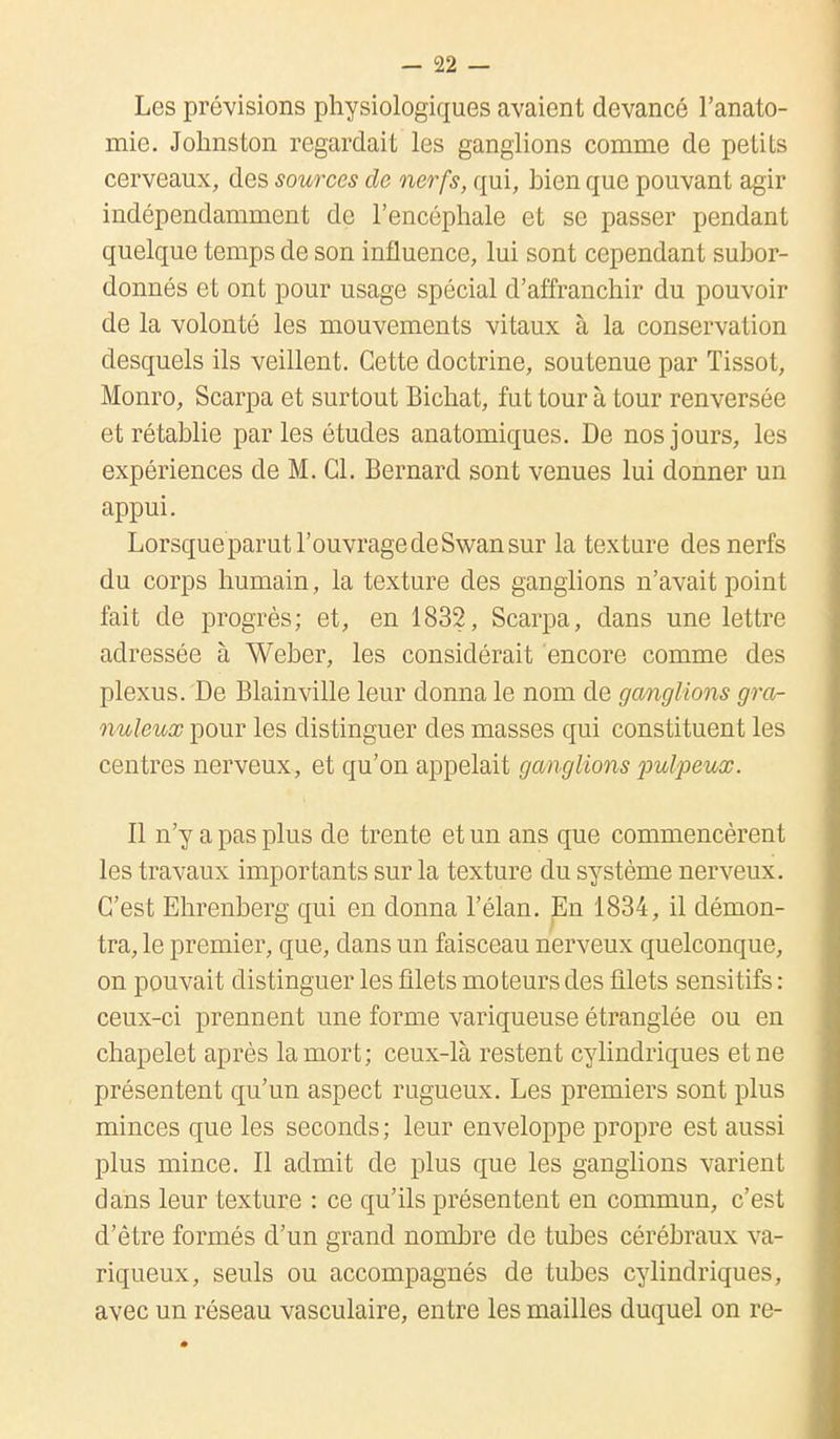 Les prévisions physiologiques avaient devancé l'anato- mie. Johnston regardait les ganglions comme de petits cerveaux, des sources de nerfs, qui, bien que pouvant agir indépendamment de l'encéphale et se passer pendant quelque temps de son influence, lui sont cependant subor- donnés et ont pour usage spécial d'affranchir du pouvoir de la volonté les mouvements vitaux à la conservation desquels ils veillent. Cette doctrine, soutenue par Tissot, Monro, Scarpa et surtout Bichat, fut tour à tour renversée et rétablie parles études anatomiques. De nos jours, les expériences de M. Cl. Bernard sont venues lui donner un appui. Lorsque parut l'ouvrage de Swan sur la texture des nerfs du corps humain, la texture des ganglions n'avait point fait de progrès; et, en 1832, Scarpa, dans une lettre adressée à Weber, les considérait encore comme des plexus. De Blainville leur donna le nom de ganglions gra- nuleux pour les distinguer des masses qui constituent les centres nerveux, et qu'on appelait ganglions pulpeux. Il n'y a pas plus de trente et un ans que commencèrent les travaux importants sur la texture du système nerveux. C'est Ehrenberg qui en donna l'élan. En 1834, il démon- tra, le premier, que, dans un faisceau nerveux quelconque, on pouvait distinguer les filets moteurs des filets sensitifs : ceux-ci prennent une forme variqueuse étranglée ou en chapelet après la mort; ceux-là restent cylindriques et ne présentent qu'un aspect rugueux. Les premiers sont plus minces que les seconds ; leur enveloppe propre est aussi plus mince. Il admit de plus que les ganglions varient dans leur texture : ce qu'ils présentent en commun, c'est d'être formés d'un grand nombre de tubes cérébraux va- riqueux, seuls ou accompagnés de tubes cylindriques, avec un réseau vasculaire, entre les mailles duquel on re-