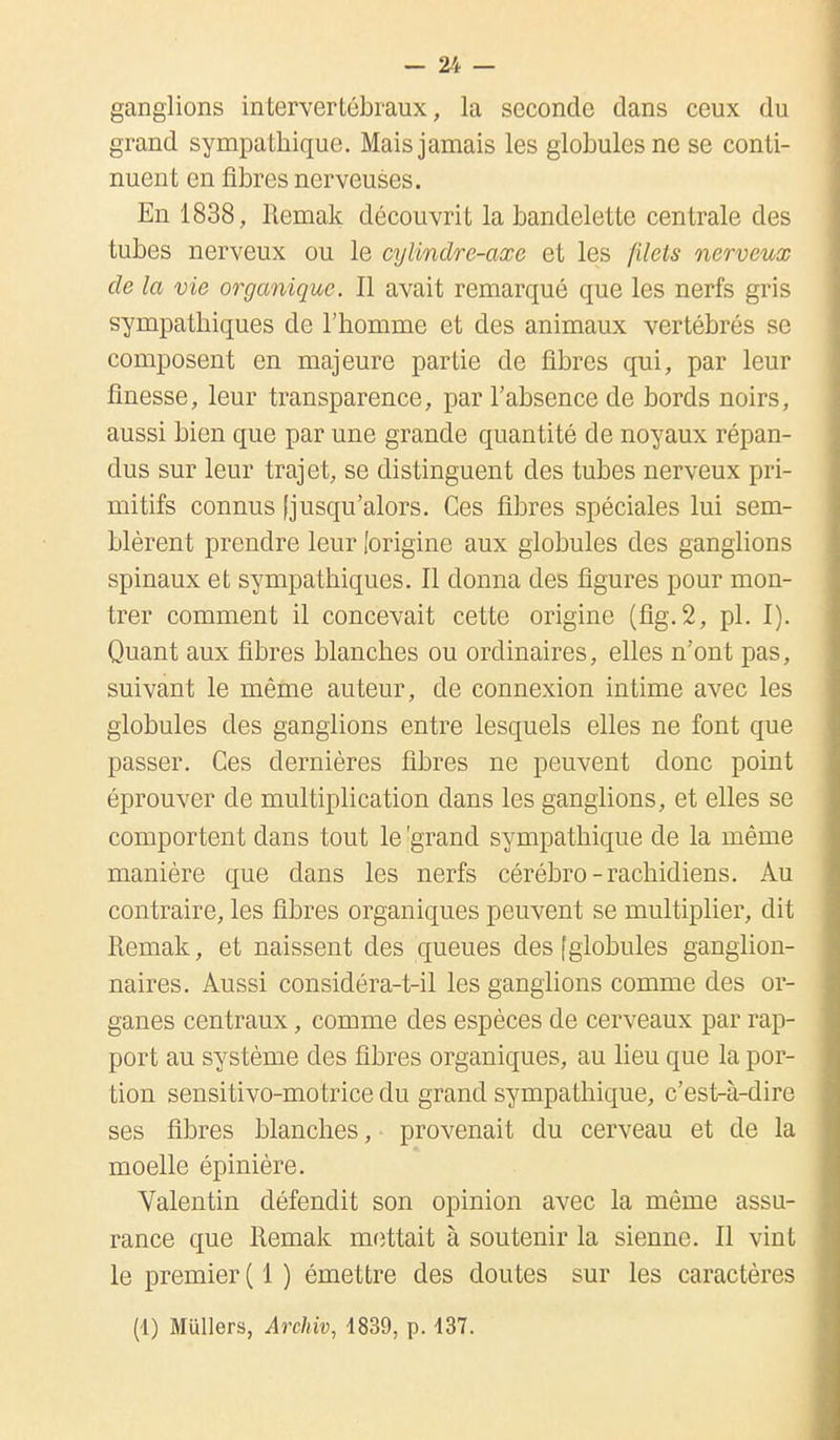 ganglions intervertébraux, la seconde dans ceux du grand sympathique. Mais jamais les globules ne se conti- nuent en fibres nerveuses. En 1838, Itemak découvrit la bandelette centrale des tubes nerveux ou le cylindre-axe et les filets nerveux de la vie organique. Il avait remarqué que les nerfs gris sympathiques de l'homme et des animaux vertébrés se composent en majeure partie de fibres qui, par leur finesse, leur transparence, par l'absence de bords noirs, aussi bien que par une grande quantité de noyaux répan- dus sur leur trajet, se distinguent des tubes nerveux pri- mitifs connus [jusqu'alors. Ces fibres spéciales lui sem- blèrent prendre leur [origine aux globules des ganglions spinaux et sympathiques. Il donna des figures pour mon- trer comment il concevait cette origine (fig.2, pl. I). Quant aux fibres blanches ou ordinaires, elles n'ont pas, suivant le même auteur, de connexion intime avec les globules des ganglions entre lesquels elles ne font que passer. Ces dernières fibres ne peuvent donc point éprouver de multiplication dans les ganglions, et elles se comportent dans tout le 'grand sympathique de la même manière que dans les nerfs cérébro-rachidiens. Au contraire, les fibres organiques peuvent se multiplier, dit Remak, et naissent des queues des fglobules ganglion- naires. Aussi considéra-t-il les ganglions comme des or- ganes centraux, comme des espèces de cerveaux par rap- port au système des fibres organiques, au lieu que la por- tion sensitivo-motrice du grand sympathique, c'est-à-dire ses fibres blanches, provenait du cerveau et de la moelle épinière. Valentin défendit son opinion avec la même assu- rance que Remak mettait à soutenir la sienne. Il vint le premier ( 1 ) émettre des doutes sur les caractères (1) Milliers, Archiv, 1839, p. 137.