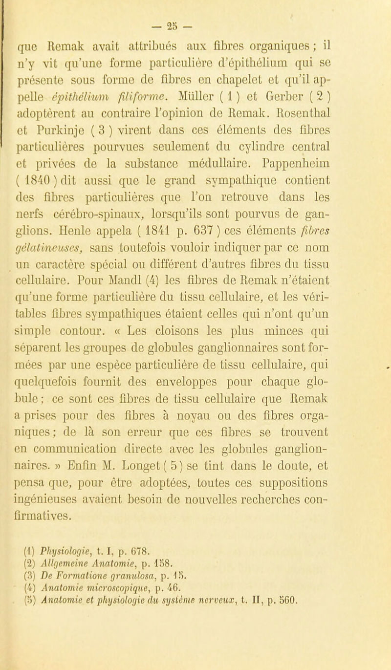 que Remak avait attribués aux fibres organiques ; il n'y vit qu'une forme particulière d'épithélium qui se présente sous forme de fibres en chapelet et qu'il ap- pelle épithélium filiforme. Miiller ( 1 ) et Gerber ( 2 ) adoptèrent au contraire l'opinion de Remak. Rosenthal et Purkinje ( 3 ) virent dans ces éléments des fibres particulières pourvues seulement du cylindre central et privées de la substance médullaire. Pappenheim ( 1840 ) dit aussi que le grand sympathique contient des fibres particulières que l'on retrouve dans les nerfs cérébro-spinaux, lorsqu'ils sont pourvus de gan- glions. Henle appela ( 1841 p. 637 ) ces éléments fibres gélatineuses, sans toutefois vouloir indiquer par ce nom un caractère spécial ou différent d'autres fibres du tissu cellulaire. Pour Mandl (4) les fibres de Remak n'étaient qu'une forme particulière du tissu cellulaire, et les véri- tables fibres sympathiques étaient celles qui n'ont qu'un simple contour. « Les cloisons les plus minces qui séparent les groupes de globules ganglionnaires sont for- mées par une espèce particulière de tissu cellulaire, qui quelquefois fournit des enveloppes pour chaque glo- bule ; ce sont ces fibres de tissu cellulaire que Remak a prises pour des fibres à noyau ou des fibres orga- niques; de là son erreur que ces fibres se trouvent en communication directe avec les globules ganglion- naires. » Enfin M. Longet ( 5) se tint dans le doute, et pensa que, pour être adoptées, toutes ces suppositions ingénieuses avaient besoin de nouvelles recherches con- firmatives. (1) Physiologie, t. I, p. 678. (2) Allgemeine Anatomie, p. 158. (3) De Formatione granulosa, p. 15. (-4) Anatomie microscopique, p. 46. (5) Anatomie et physiologie du système nerveux, t. II, p. 560.